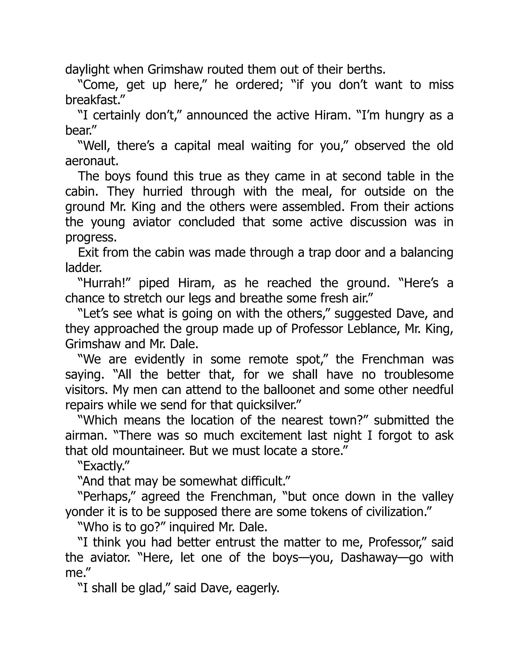 daylight when Grimshaw routed them out of their berths.
“Come, get up here,” he ordered; “if you don’t want to miss
breakfast.”
“I certainly don’t,” announced the active Hiram. “I’m hungry as a
bear.”
“Well, there’s a capital meal waiting for you,” observed the old
aeronaut.
The boys found this true as they came in at second table in the
cabin. They hurried through with the meal, for outside on the
ground Mr. King and the others were assembled. From their actions
the young aviator concluded that some active discussion was in
progress.
Exit from the cabin was made through a trap door and a balancing
ladder.
“Hurrah!” piped Hiram, as he reached the ground. “Here’s a
chance to stretch our legs and breathe some fresh air.”
“Let’s see what is going on with the others,” suggested Dave, and
they approached the group made up of Professor Leblance, Mr. King,
Grimshaw and Mr. Dale.
“We are evidently in some remote spot,” the Frenchman was
saying. “All the better that, for we shall have no troublesome
visitors. My men can attend to the balloonet and some other needful
repairs while we send for that quicksilver.”
“Which means the location of the nearest town?” submitted the
airman. “There was so much excitement last night I forgot to ask
that old mountaineer. But we must locate a store.”
“Exactly.”
“And that may be somewhat difficult.”
“Perhaps,” agreed the Frenchman, “but once down in the valley
yonder it is to be supposed there are some tokens of civilization.”
“Who is to go?” inquired Mr. Dale.
“I think you had better entrust the matter to me, Professor,” said
the aviator. “Here, let one of the boys—you, Dashaway—go with
me.”
“I shall be glad,” said Dave, eagerly.
 