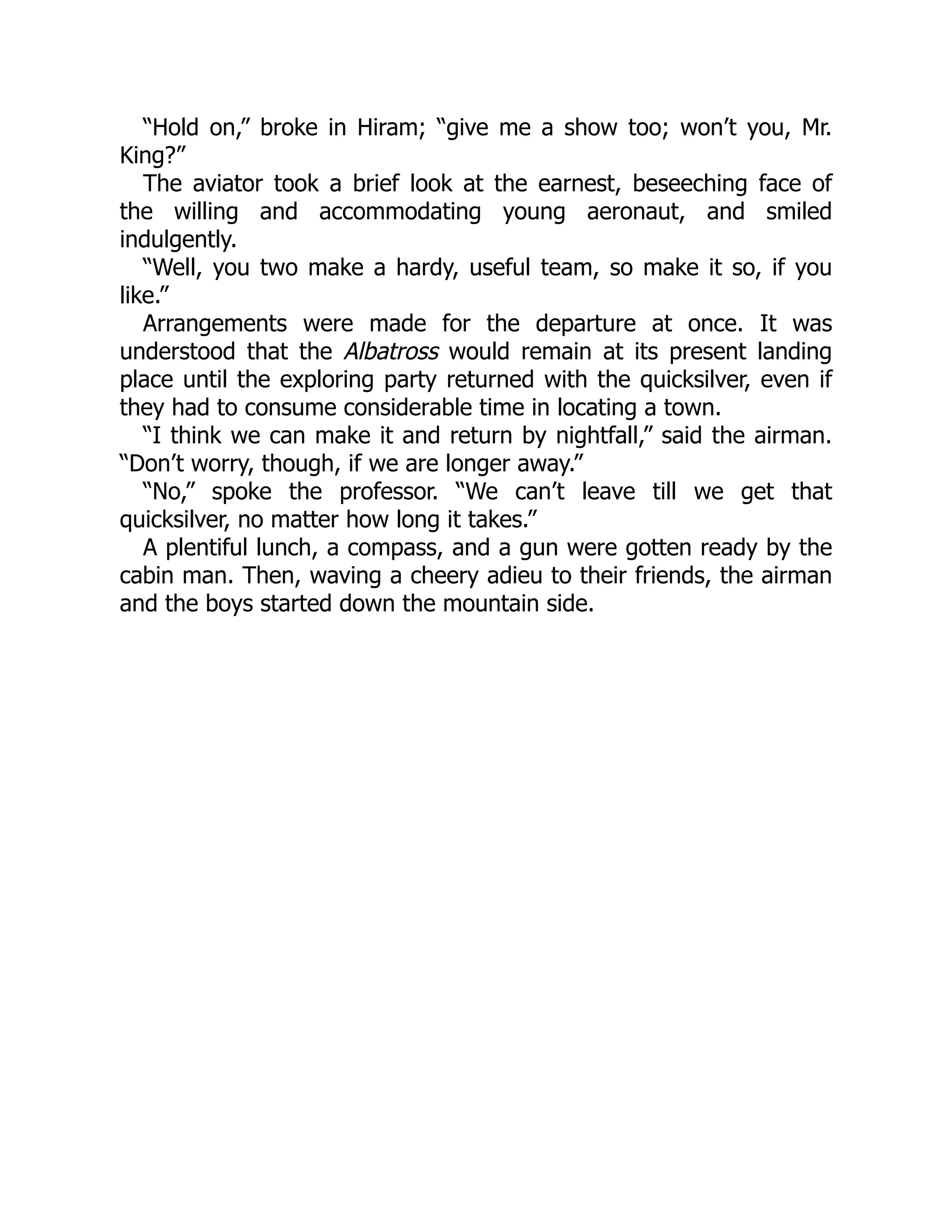“Hold on,” broke in Hiram; “give me a show too; won’t you, Mr.
King?”
The aviator took a brief look at the earnest, beseeching face of
the willing and accommodating young aeronaut, and smiled
indulgently.
“Well, you two make a hardy, useful team, so make it so, if you
like.”
Arrangements were made for the departure at once. It was
understood that the Albatross would remain at its present landing
place until the exploring party returned with the quicksilver, even if
they had to consume considerable time in locating a town.
“I think we can make it and return by nightfall,” said the airman.
“Don’t worry, though, if we are longer away.”
“No,” spoke the professor. “We can’t leave till we get that
quicksilver, no matter how long it takes.”
A plentiful lunch, a compass, and a gun were gotten ready by the
cabin man. Then, waving a cheery adieu to their friends, the airman
and the boys started down the mountain side.
 