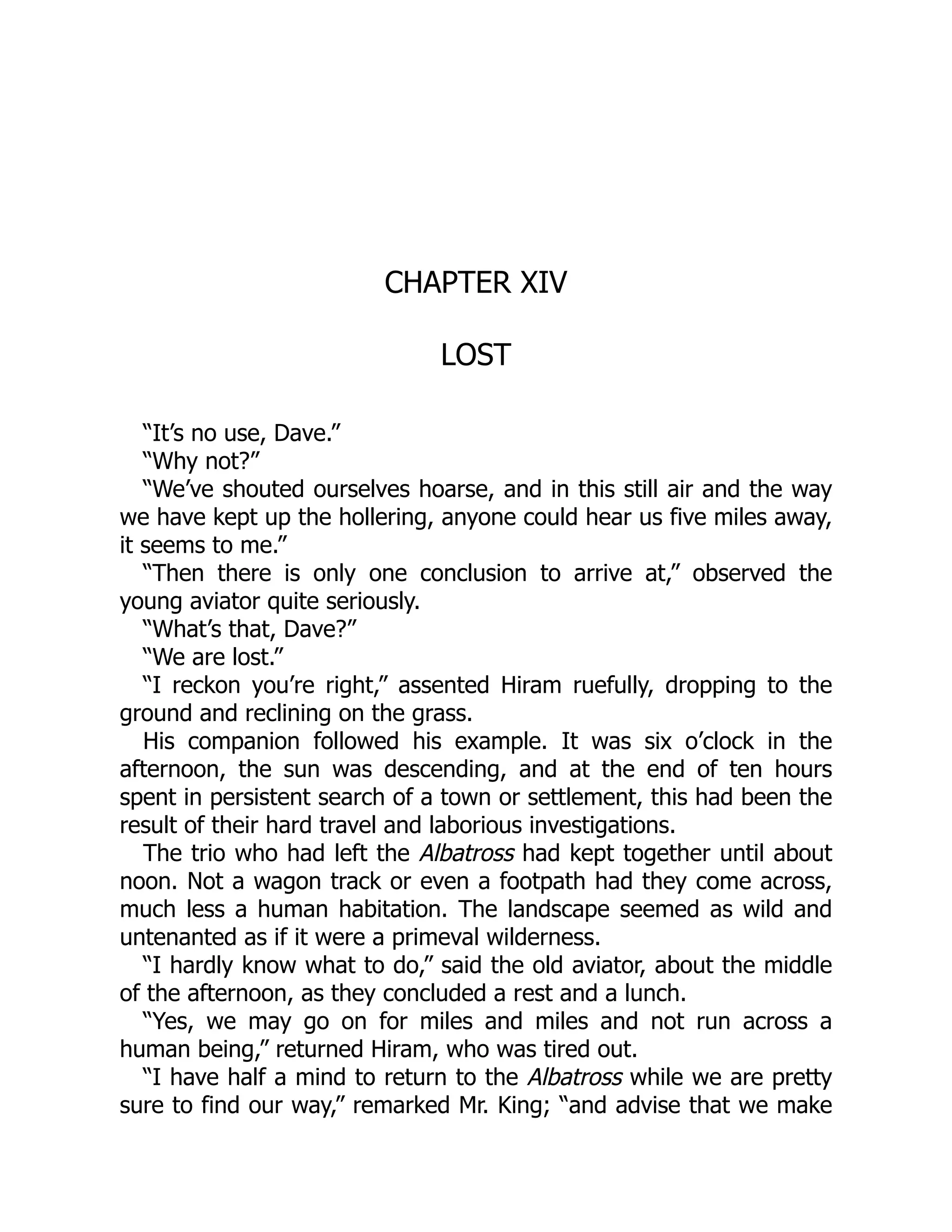CHAPTER XIV
LOST
“It’s no use, Dave.”
“Why not?”
“We’ve shouted ourselves hoarse, and in this still air and the way
we have kept up the hollering, anyone could hear us five miles away,
it seems to me.”
“Then there is only one conclusion to arrive at,” observed the
young aviator quite seriously.
“What’s that, Dave?”
“We are lost.”
“I reckon you’re right,” assented Hiram ruefully, dropping to the
ground and reclining on the grass.
His companion followed his example. It was six o’clock in the
afternoon, the sun was descending, and at the end of ten hours
spent in persistent search of a town or settlement, this had been the
result of their hard travel and laborious investigations.
The trio who had left the Albatross had kept together until about
noon. Not a wagon track or even a footpath had they come across,
much less a human habitation. The landscape seemed as wild and
untenanted as if it were a primeval wilderness.
“I hardly know what to do,” said the old aviator, about the middle
of the afternoon, as they concluded a rest and a lunch.
“Yes, we may go on for miles and miles and not run across a
human being,” returned Hiram, who was tired out.
“I have half a mind to return to the Albatross while we are pretty
sure to find our way,” remarked Mr. King; “and advise that we make
 