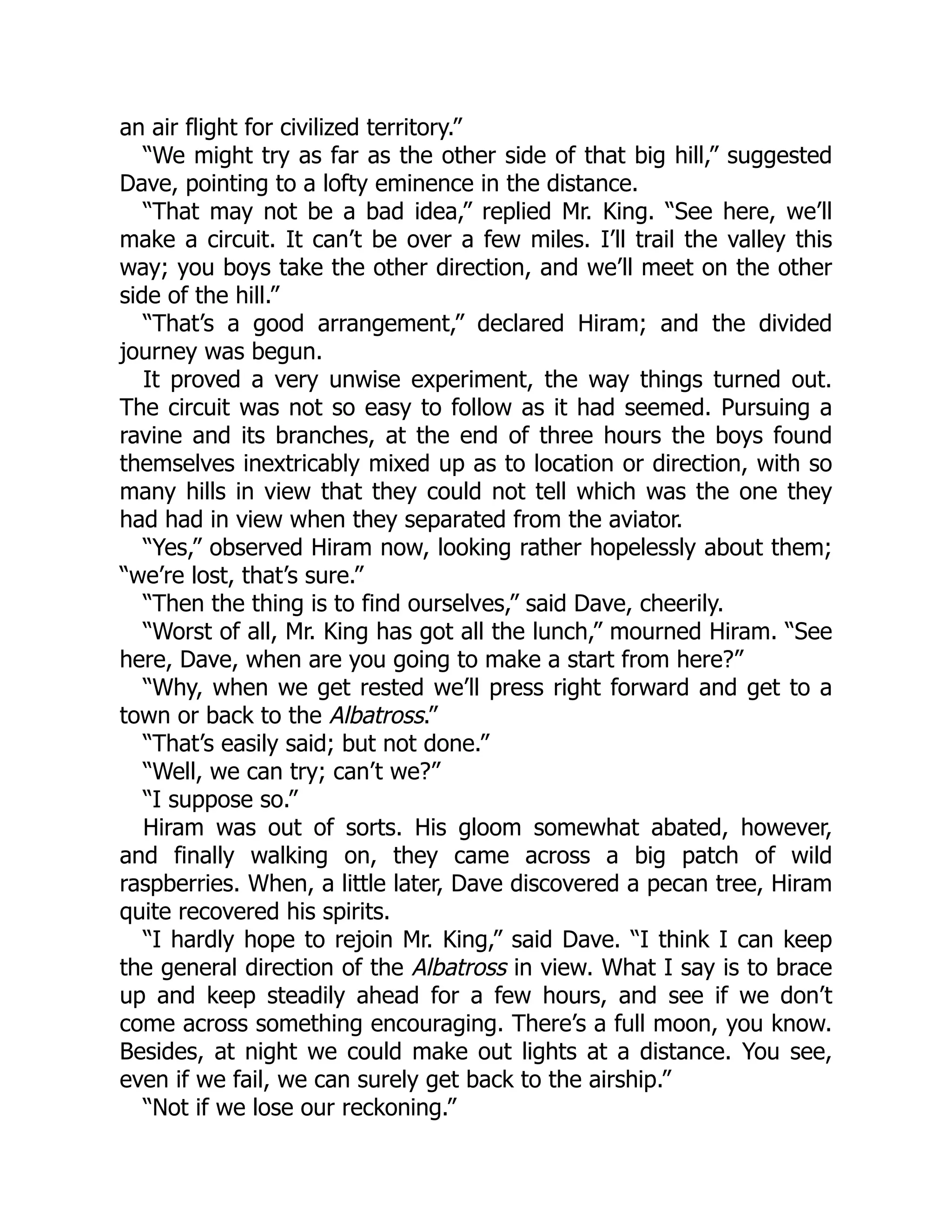 an air flight for civilized territory.”
“We might try as far as the other side of that big hill,” suggested
Dave, pointing to a lofty eminence in the distance.
“That may not be a bad idea,” replied Mr. King. “See here, we’ll
make a circuit. It can’t be over a few miles. I’ll trail the valley this
way; you boys take the other direction, and we’ll meet on the other
side of the hill.”
“That’s a good arrangement,” declared Hiram; and the divided
journey was begun.
It proved a very unwise experiment, the way things turned out.
The circuit was not so easy to follow as it had seemed. Pursuing a
ravine and its branches, at the end of three hours the boys found
themselves inextricably mixed up as to location or direction, with so
many hills in view that they could not tell which was the one they
had had in view when they separated from the aviator.
“Yes,” observed Hiram now, looking rather hopelessly about them;
“we’re lost, that’s sure.”
“Then the thing is to find ourselves,” said Dave, cheerily.
“Worst of all, Mr. King has got all the lunch,” mourned Hiram. “See
here, Dave, when are you going to make a start from here?”
“Why, when we get rested we’ll press right forward and get to a
town or back to the Albatross.”
“That’s easily said; but not done.”
“Well, we can try; can’t we?”
“I suppose so.”
Hiram was out of sorts. His gloom somewhat abated, however,
and finally walking on, they came across a big patch of wild
raspberries. When, a little later, Dave discovered a pecan tree, Hiram
quite recovered his spirits.
“I hardly hope to rejoin Mr. King,” said Dave. “I think I can keep
the general direction of the Albatross in view. What I say is to brace
up and keep steadily ahead for a few hours, and see if we don’t
come across something encouraging. There’s a full moon, you know.
Besides, at night we could make out lights at a distance. You see,
even if we fail, we can surely get back to the airship.”
“Not if we lose our reckoning.”
 