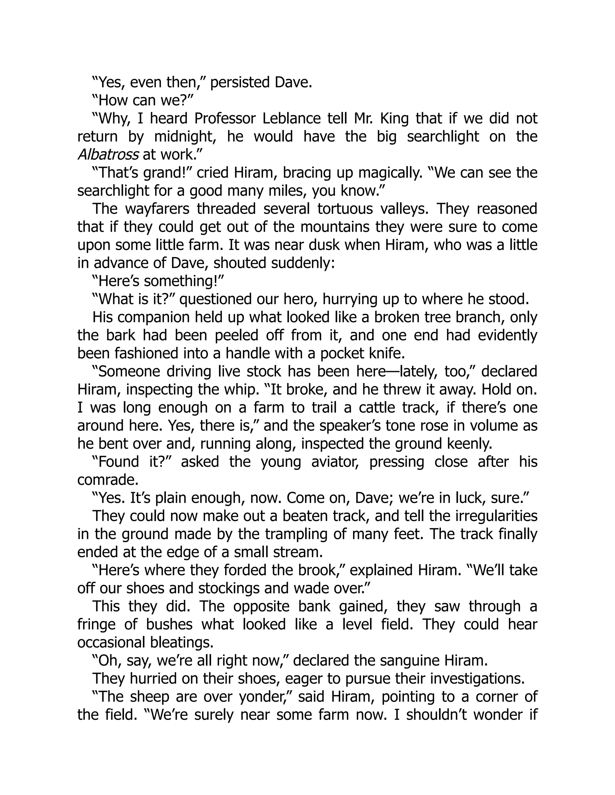 “Yes, even then,” persisted Dave.
“How can we?”
“Why, I heard Professor Leblance tell Mr. King that if we did not
return by midnight, he would have the big searchlight on the
Albatross at work.”
“That’s grand!” cried Hiram, bracing up magically. “We can see the
searchlight for a good many miles, you know.”
The wayfarers threaded several tortuous valleys. They reasoned
that if they could get out of the mountains they were sure to come
upon some little farm. It was near dusk when Hiram, who was a little
in advance of Dave, shouted suddenly:
“Here’s something!”
“What is it?” questioned our hero, hurrying up to where he stood.
His companion held up what looked like a broken tree branch, only
the bark had been peeled off from it, and one end had evidently
been fashioned into a handle with a pocket knife.
“Someone driving live stock has been here—lately, too,” declared
Hiram, inspecting the whip. “It broke, and he threw it away. Hold on.
I was long enough on a farm to trail a cattle track, if there’s one
around here. Yes, there is,” and the speaker’s tone rose in volume as
he bent over and, running along, inspected the ground keenly.
“Found it?” asked the young aviator, pressing close after his
comrade.
“Yes. It’s plain enough, now. Come on, Dave; we’re in luck, sure.”
They could now make out a beaten track, and tell the irregularities
in the ground made by the trampling of many feet. The track finally
ended at the edge of a small stream.
“Here’s where they forded the brook,” explained Hiram. “We’ll take
off our shoes and stockings and wade over.”
This they did. The opposite bank gained, they saw through a
fringe of bushes what looked like a level field. They could hear
occasional bleatings.
“Oh, say, we’re all right now,” declared the sanguine Hiram.
They hurried on their shoes, eager to pursue their investigations.
“The sheep are over yonder,” said Hiram, pointing to a corner of
the field. “We’re surely near some farm now. I shouldn’t wonder if
 