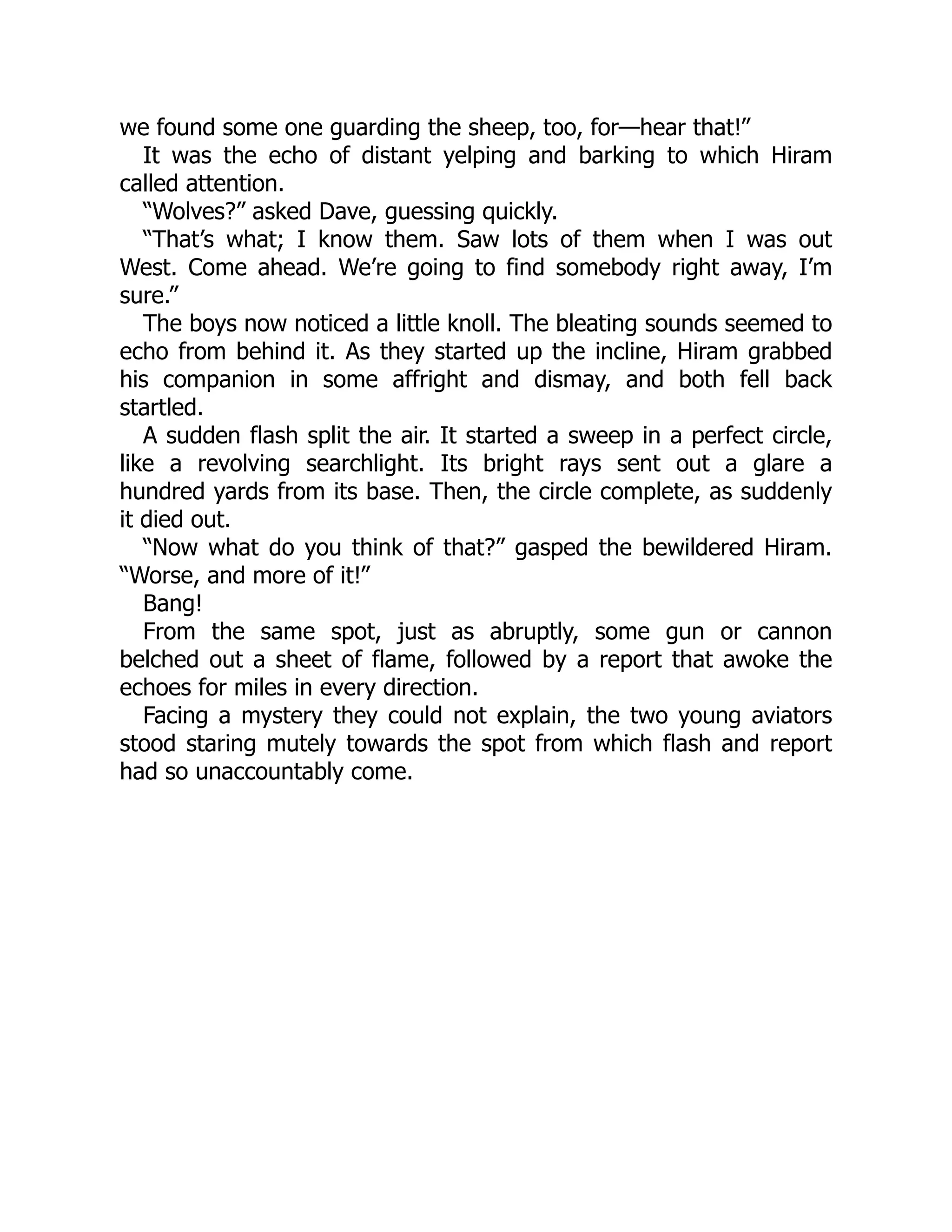 we found some one guarding the sheep, too, for—hear that!”
It was the echo of distant yelping and barking to which Hiram
called attention.
“Wolves?” asked Dave, guessing quickly.
“That’s what; I know them. Saw lots of them when I was out
West. Come ahead. We’re going to find somebody right away, I’m
sure.”
The boys now noticed a little knoll. The bleating sounds seemed to
echo from behind it. As they started up the incline, Hiram grabbed
his companion in some affright and dismay, and both fell back
startled.
A sudden flash split the air. It started a sweep in a perfect circle,
like a revolving searchlight. Its bright rays sent out a glare a
hundred yards from its base. Then, the circle complete, as suddenly
it died out.
“Now what do you think of that?” gasped the bewildered Hiram.
“Worse, and more of it!”
Bang!
From the same spot, just as abruptly, some gun or cannon
belched out a sheet of flame, followed by a report that awoke the
echoes for miles in every direction.
Facing a mystery they could not explain, the two young aviators
stood staring mutely towards the spot from which flash and report
had so unaccountably come.
 