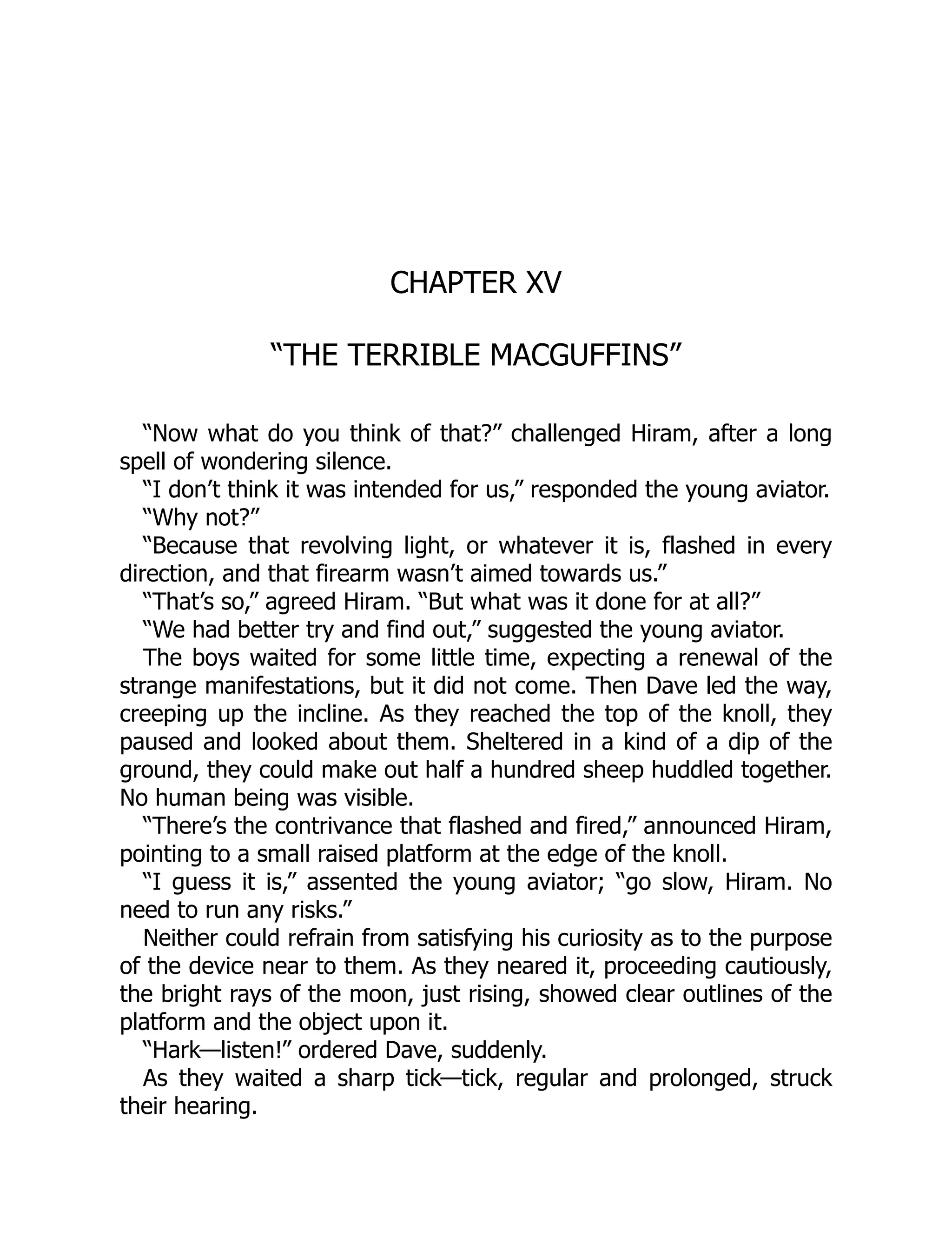 CHAPTER XV
“THE TERRIBLE MACGUFFINS”
“Now what do you think of that?” challenged Hiram, after a long
spell of wondering silence.
“I don’t think it was intended for us,” responded the young aviator.
“Why not?”
“Because that revolving light, or whatever it is, flashed in every
direction, and that firearm wasn’t aimed towards us.”
“That’s so,” agreed Hiram. “But what was it done for at all?”
“We had better try and find out,” suggested the young aviator.
The boys waited for some little time, expecting a renewal of the
strange manifestations, but it did not come. Then Dave led the way,
creeping up the incline. As they reached the top of the knoll, they
paused and looked about them. Sheltered in a kind of a dip of the
ground, they could make out half a hundred sheep huddled together.
No human being was visible.
“There’s the contrivance that flashed and fired,” announced Hiram,
pointing to a small raised platform at the edge of the knoll.
“I guess it is,” assented the young aviator; “go slow, Hiram. No
need to run any risks.”
Neither could refrain from satisfying his curiosity as to the purpose
of the device near to them. As they neared it, proceeding cautiously,
the bright rays of the moon, just rising, showed clear outlines of the
platform and the object upon it.
“Hark—listen!” ordered Dave, suddenly.
As they waited a sharp tick—tick, regular and prolonged, struck
their hearing.
 