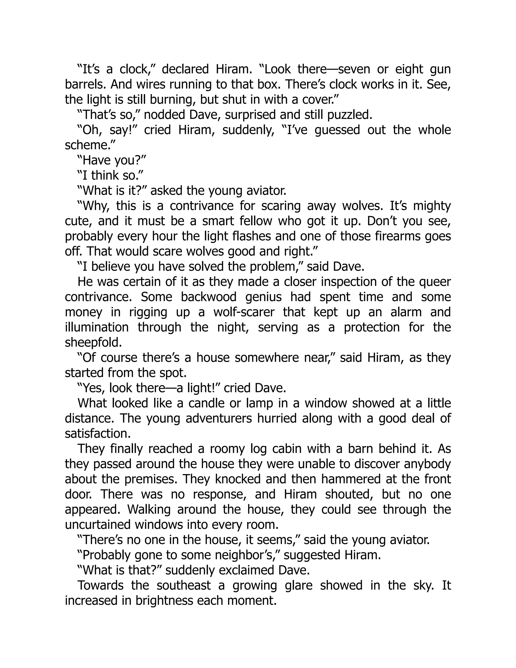 “It’s a clock,” declared Hiram. “Look there—seven or eight gun
barrels. And wires running to that box. There’s clock works in it. See,
the light is still burning, but shut in with a cover.”
“That’s so,” nodded Dave, surprised and still puzzled.
“Oh, say!” cried Hiram, suddenly, “I’ve guessed out the whole
scheme.”
“Have you?”
“I think so.”
“What is it?” asked the young aviator.
“Why, this is a contrivance for scaring away wolves. It’s mighty
cute, and it must be a smart fellow who got it up. Don’t you see,
probably every hour the light flashes and one of those firearms goes
off. That would scare wolves good and right.”
“I believe you have solved the problem,” said Dave.
He was certain of it as they made a closer inspection of the queer
contrivance. Some backwood genius had spent time and some
money in rigging up a wolf-scarer that kept up an alarm and
illumination through the night, serving as a protection for the
sheepfold.
“Of course there’s a house somewhere near,” said Hiram, as they
started from the spot.
“Yes, look there—a light!” cried Dave.
What looked like a candle or lamp in a window showed at a little
distance. The young adventurers hurried along with a good deal of
satisfaction.
They finally reached a roomy log cabin with a barn behind it. As
they passed around the house they were unable to discover anybody
about the premises. They knocked and then hammered at the front
door. There was no response, and Hiram shouted, but no one
appeared. Walking around the house, they could see through the
uncurtained windows into every room.
“There’s no one in the house, it seems,” said the young aviator.
“Probably gone to some neighbor’s,” suggested Hiram.
“What is that?” suddenly exclaimed Dave.
Towards the southeast a growing glare showed in the sky. It
increased in brightness each moment.
 