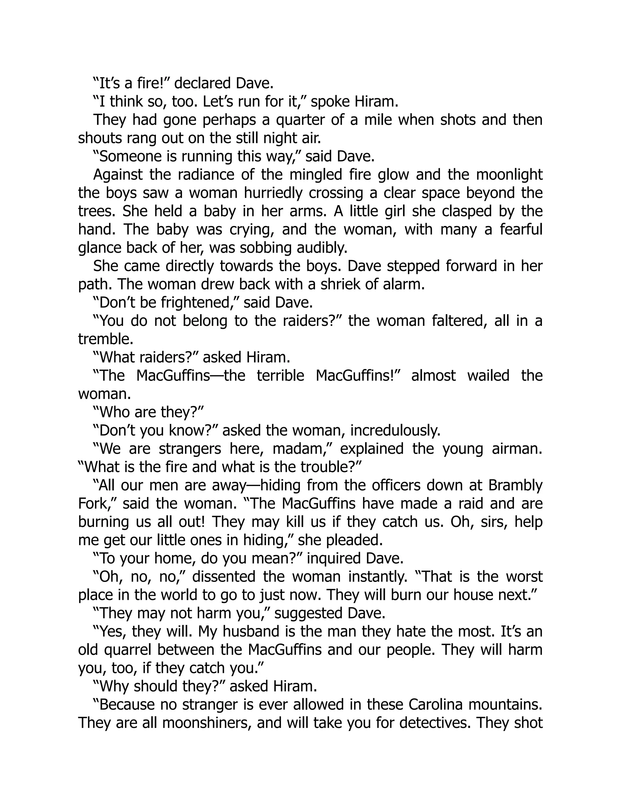 “It’s a fire!” declared Dave.
“I think so, too. Let’s run for it,” spoke Hiram.
They had gone perhaps a quarter of a mile when shots and then
shouts rang out on the still night air.
“Someone is running this way,” said Dave.
Against the radiance of the mingled fire glow and the moonlight
the boys saw a woman hurriedly crossing a clear space beyond the
trees. She held a baby in her arms. A little girl she clasped by the
hand. The baby was crying, and the woman, with many a fearful
glance back of her, was sobbing audibly.
She came directly towards the boys. Dave stepped forward in her
path. The woman drew back with a shriek of alarm.
“Don’t be frightened,” said Dave.
“You do not belong to the raiders?” the woman faltered, all in a
tremble.
“What raiders?” asked Hiram.
“The MacGuffins—the terrible MacGuffins!” almost wailed the
woman.
“Who are they?”
“Don’t you know?” asked the woman, incredulously.
“We are strangers here, madam,” explained the young airman.
“What is the fire and what is the trouble?”
“All our men are away—hiding from the officers down at Brambly
Fork,” said the woman. “The MacGuffins have made a raid and are
burning us all out! They may kill us if they catch us. Oh, sirs, help
me get our little ones in hiding,” she pleaded.
“To your home, do you mean?” inquired Dave.
“Oh, no, no,” dissented the woman instantly. “That is the worst
place in the world to go to just now. They will burn our house next.”
“They may not harm you,” suggested Dave.
“Yes, they will. My husband is the man they hate the most. It’s an
old quarrel between the MacGuffins and our people. They will harm
you, too, if they catch you.”
“Why should they?” asked Hiram.
“Because no stranger is ever allowed in these Carolina mountains.
They are all moonshiners, and will take you for detectives. They shot
 