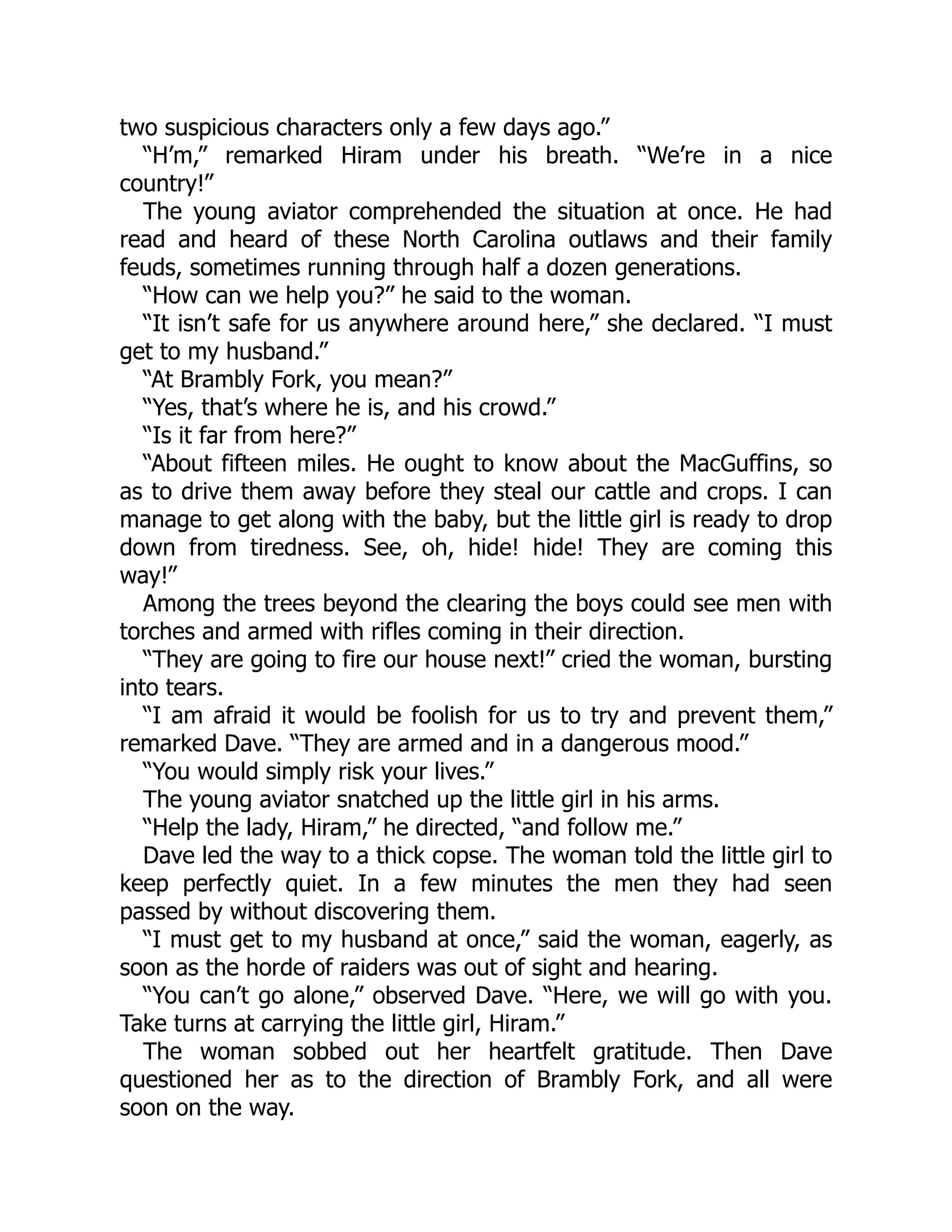 two suspicious characters only a few days ago.”
“H’m,” remarked Hiram under his breath. “We’re in a nice
country!”
The young aviator comprehended the situation at once. He had
read and heard of these North Carolina outlaws and their family
feuds, sometimes running through half a dozen generations.
“How can we help you?” he said to the woman.
“It isn’t safe for us anywhere around here,” she declared. “I must
get to my husband.”
“At Brambly Fork, you mean?”
“Yes, that’s where he is, and his crowd.”
“Is it far from here?”
“About fifteen miles. He ought to know about the MacGuffins, so
as to drive them away before they steal our cattle and crops. I can
manage to get along with the baby, but the little girl is ready to drop
down from tiredness. See, oh, hide! hide! They are coming this
way!”
Among the trees beyond the clearing the boys could see men with
torches and armed with rifles coming in their direction.
“They are going to fire our house next!” cried the woman, bursting
into tears.
“I am afraid it would be foolish for us to try and prevent them,”
remarked Dave. “They are armed and in a dangerous mood.”
“You would simply risk your lives.”
The young aviator snatched up the little girl in his arms.
“Help the lady, Hiram,” he directed, “and follow me.”
Dave led the way to a thick copse. The woman told the little girl to
keep perfectly quiet. In a few minutes the men they had seen
passed by without discovering them.
“I must get to my husband at once,” said the woman, eagerly, as
soon as the horde of raiders was out of sight and hearing.
“You can’t go alone,” observed Dave. “Here, we will go with you.
Take turns at carrying the little girl, Hiram.”
The woman sobbed out her heartfelt gratitude. Then Dave
questioned her as to the direction of Brambly Fork, and all were
soon on the way.
 