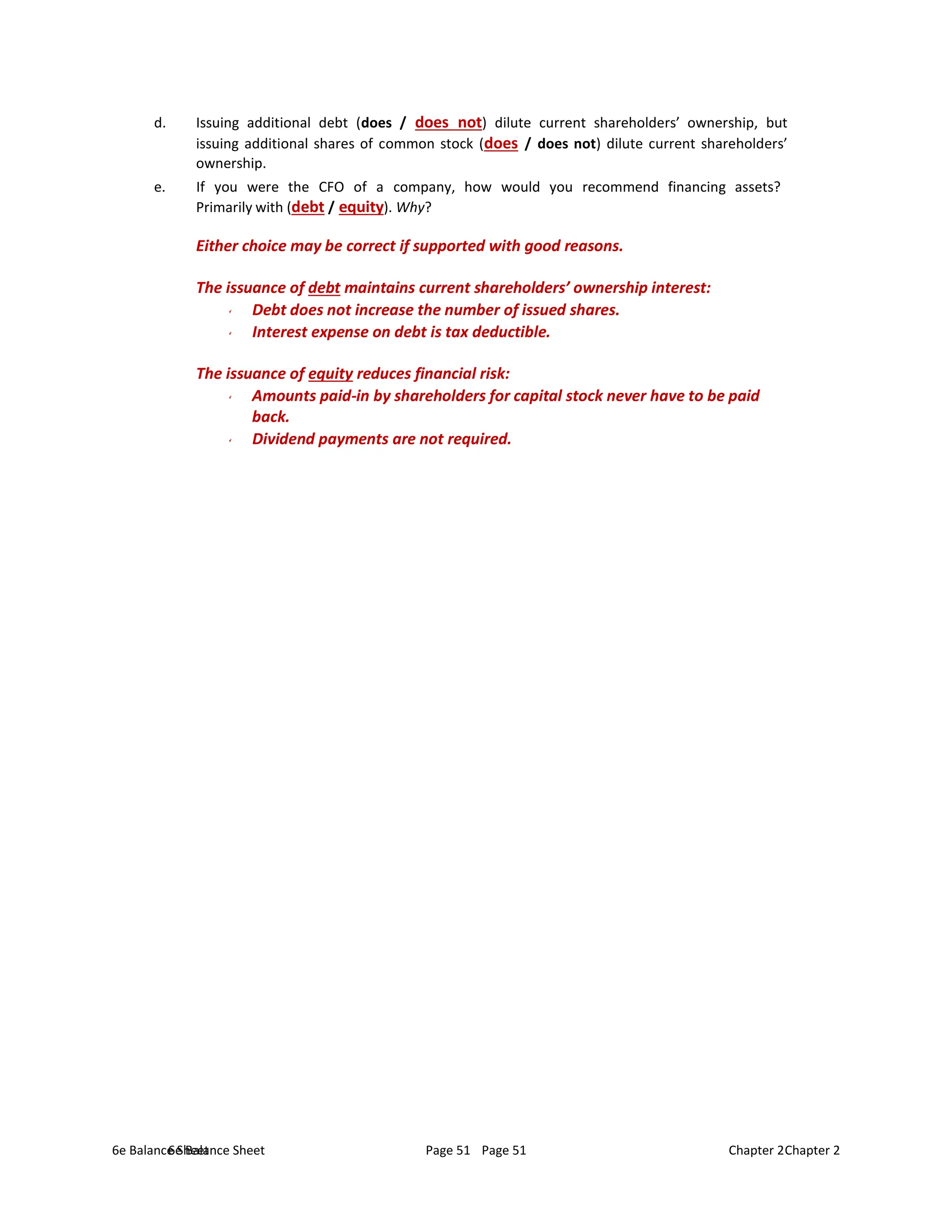 6e Balance Sheet Page 51 Chapter 2
6e Balance Sheet Page 51 Chapter 2
d. Issuing additional debt (does / does not) dilute current shareholders’ ownership, but
issuing additional shares of common stock (does / does not) dilute current shareholders’
ownership.
e. If you were the CFO of a company, how would you recommend financing assets?
Primarily with (debt / equity). Why?
Either choice may be correct if supported with good reasons.
The issuance of debt maintains current shareholders’ ownership interest:
Debt does not increase the number of issued shares.
Interest expense on debt is tax deductible.
The issuance of equity reduces financial risk:
Amounts paid-in by shareholders for capital stock never have to be paid
back.
Dividend payments are not required.
 