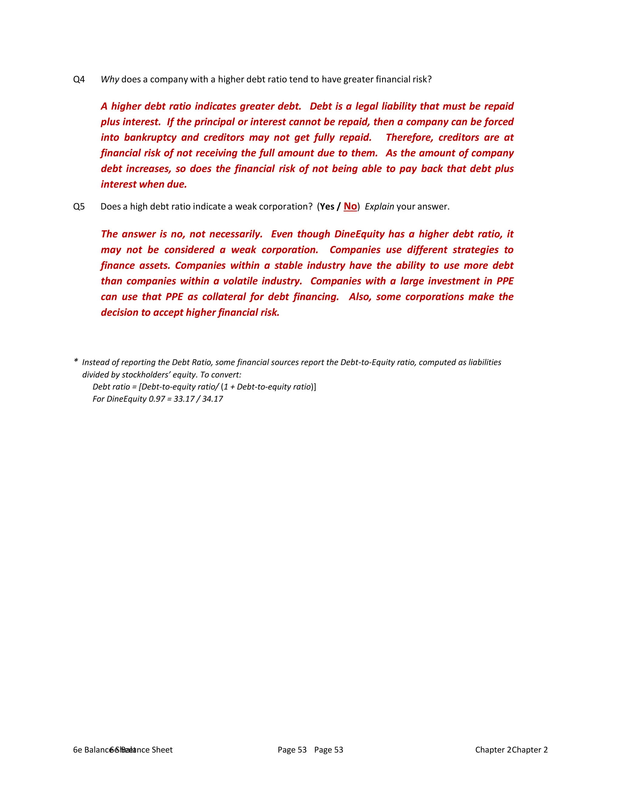 6e Balance Sheet Page 53 Chapter 2
6e Balance Sheet Page 53 Chapter 2
Q4 Why does a company with a higher debt ratio tend to have greater financial risk?
A higher debt ratio indicates greater debt. Debt is a legal liability that must be repaid
plus interest. If the principal or interest cannot be repaid, then a company can be forced
into bankruptcy and creditors may not get fully repaid. Therefore, creditors are at
financial risk of not receiving the full amount due to them. As the amount of company
debt increases, so does the financial risk of not being able to pay back that debt plus
interest when due.
Q5 Does a high debt ratio indicate a weak corporation? (Yes / No) Explain your answer.
The answer is no, not necessarily. Even though DineEquity has a higher debt ratio, it
may not be considered a weak corporation. Companies use different strategies to
finance assets. Companies within a stable industry have the ability to use more debt
than companies within a volatile industry. Companies with a large investment in PPE
can use that PPE as collateral for debt financing. Also, some corporations make the
decision to accept higher financial risk.
* Instead of reporting the Debt Ratio, some financial sources report the Debt-to-Equity ratio, computed as liabilities
divided by stockholders’ equity. To convert:
Debt ratio = [Debt-to-equity ratio/ (1 + Debt-to-equity ratio)]
For DineEquity 0.97 = 33.17 / 34.17
 