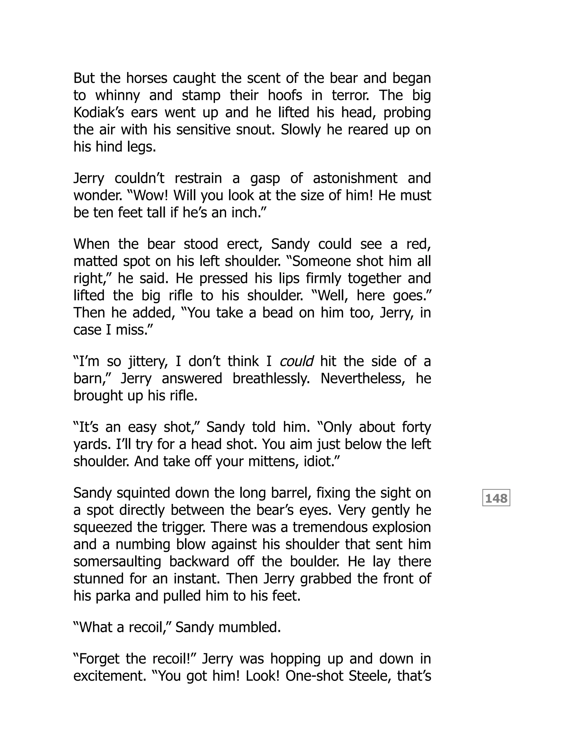 148
But the horses caught the scent of the bear and began
to whinny and stamp their hoofs in terror. The big
Kodiak’s ears went up and he lifted his head, probing
the air with his sensitive snout. Slowly he reared up on
his hind legs.
Jerry couldn’t restrain a gasp of astonishment and
wonder. “Wow! Will you look at the size of him! He must
be ten feet tall if he’s an inch.”
When the bear stood erect, Sandy could see a red,
matted spot on his left shoulder. “Someone shot him all
right,” he said. He pressed his lips firmly together and
lifted the big rifle to his shoulder. “Well, here goes.”
Then he added, “You take a bead on him too, Jerry, in
case I miss.”
“I’m so jittery, I don’t think I could hit the side of a
barn,” Jerry answered breathlessly. Nevertheless, he
brought up his rifle.
“It’s an easy shot,” Sandy told him. “Only about forty
yards. I’ll try for a head shot. You aim just below the left
shoulder. And take off your mittens, idiot.”
Sandy squinted down the long barrel, fixing the sight on
a spot directly between the bear’s eyes. Very gently he
squeezed the trigger. There was a tremendous explosion
and a numbing blow against his shoulder that sent him
somersaulting backward off the boulder. He lay there
stunned for an instant. Then Jerry grabbed the front of
his parka and pulled him to his feet.
“What a recoil,” Sandy mumbled.
“Forget the recoil!” Jerry was hopping up and down in
excitement. “You got him! Look! One-shot Steele, that’s
 