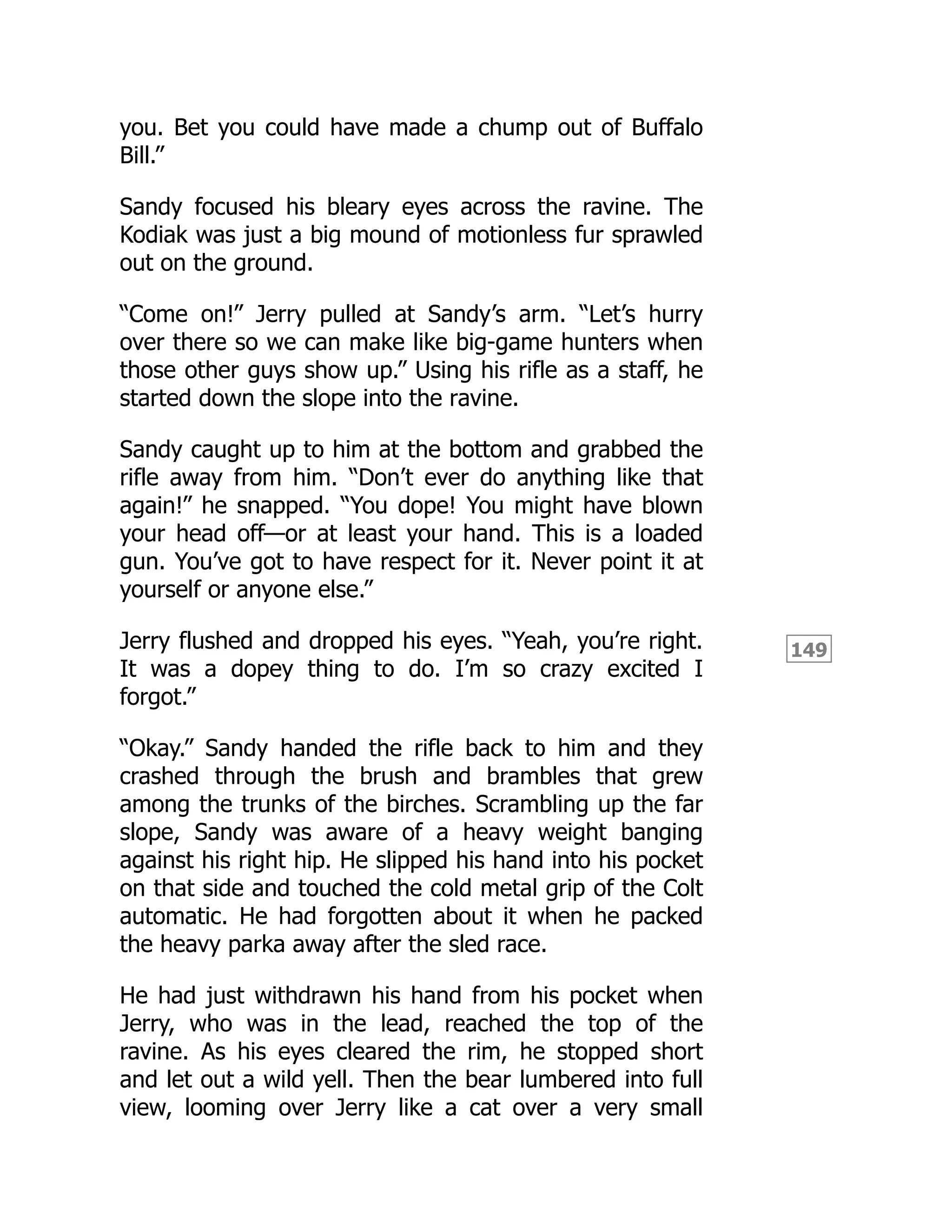 149
you. Bet you could have made a chump out of Buffalo
Bill.”
Sandy focused his bleary eyes across the ravine. The
Kodiak was just a big mound of motionless fur sprawled
out on the ground.
“Come on!” Jerry pulled at Sandy’s arm. “Let’s hurry
over there so we can make like big-game hunters when
those other guys show up.” Using his rifle as a staff, he
started down the slope into the ravine.
Sandy caught up to him at the bottom and grabbed the
rifle away from him. “Don’t ever do anything like that
again!” he snapped. “You dope! You might have blown
your head off—or at least your hand. This is a loaded
gun. You’ve got to have respect for it. Never point it at
yourself or anyone else.”
Jerry flushed and dropped his eyes. “Yeah, you’re right.
It was a dopey thing to do. I’m so crazy excited I
forgot.”
“Okay.” Sandy handed the rifle back to him and they
crashed through the brush and brambles that grew
among the trunks of the birches. Scrambling up the far
slope, Sandy was aware of a heavy weight banging
against his right hip. He slipped his hand into his pocket
on that side and touched the cold metal grip of the Colt
automatic. He had forgotten about it when he packed
the heavy parka away after the sled race.
He had just withdrawn his hand from his pocket when
Jerry, who was in the lead, reached the top of the
ravine. As his eyes cleared the rim, he stopped short
and let out a wild yell. Then the bear lumbered into full
view, looming over Jerry like a cat over a very small
 