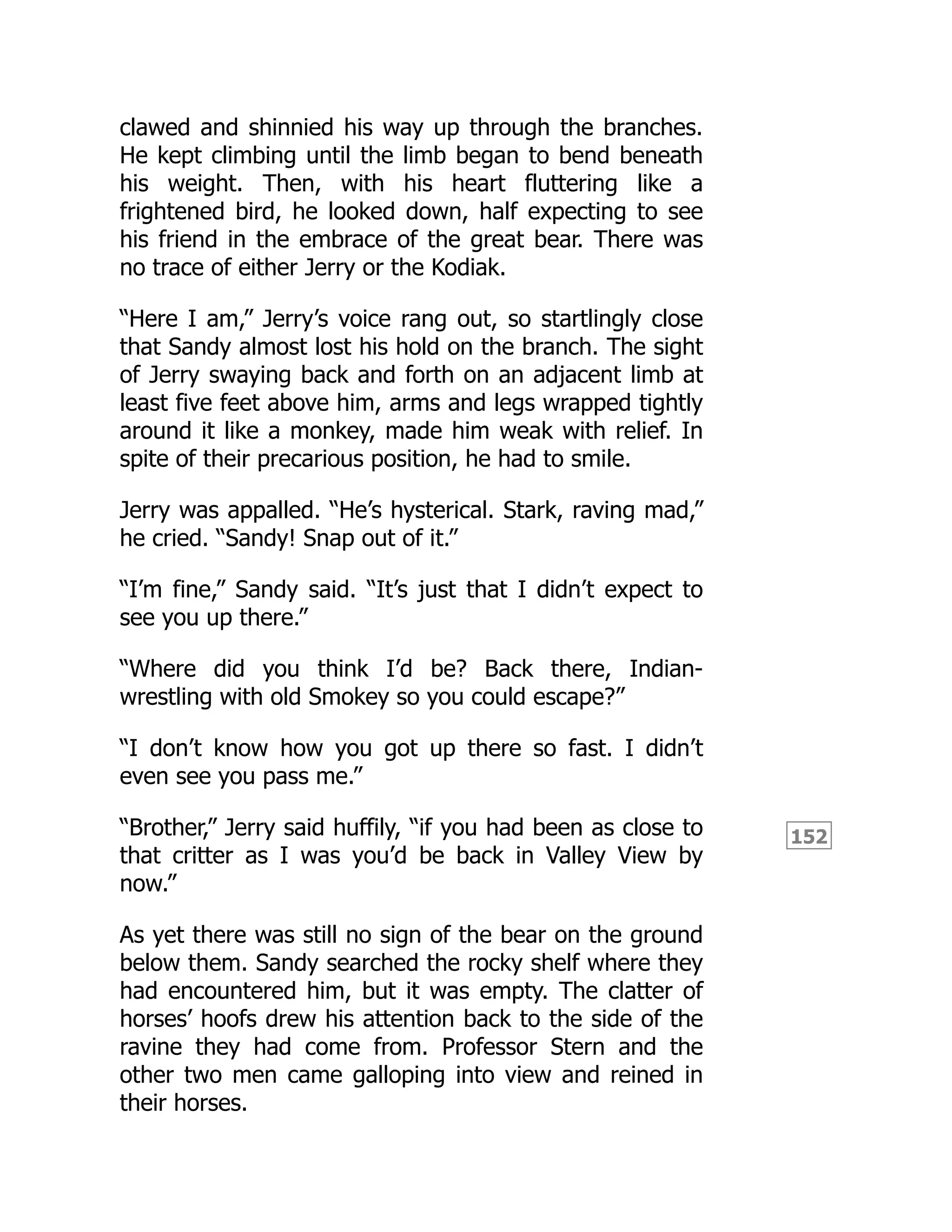 152
clawed and shinnied his way up through the branches.
He kept climbing until the limb began to bend beneath
his weight. Then, with his heart fluttering like a
frightened bird, he looked down, half expecting to see
his friend in the embrace of the great bear. There was
no trace of either Jerry or the Kodiak.
“Here I am,” Jerry’s voice rang out, so startlingly close
that Sandy almost lost his hold on the branch. The sight
of Jerry swaying back and forth on an adjacent limb at
least five feet above him, arms and legs wrapped tightly
around it like a monkey, made him weak with relief. In
spite of their precarious position, he had to smile.
Jerry was appalled. “He’s hysterical. Stark, raving mad,”
he cried. “Sandy! Snap out of it.”
“I’m fine,” Sandy said. “It’s just that I didn’t expect to
see you up there.”
“Where did you think I’d be? Back there, Indian-
wrestling with old Smokey so you could escape?”
“I don’t know how you got up there so fast. I didn’t
even see you pass me.”
“Brother,” Jerry said huffily, “if you had been as close to
that critter as I was you’d be back in Valley View by
now.”
As yet there was still no sign of the bear on the ground
below them. Sandy searched the rocky shelf where they
had encountered him, but it was empty. The clatter of
horses’ hoofs drew his attention back to the side of the
ravine they had come from. Professor Stern and the
other two men came galloping into view and reined in
their horses.
 