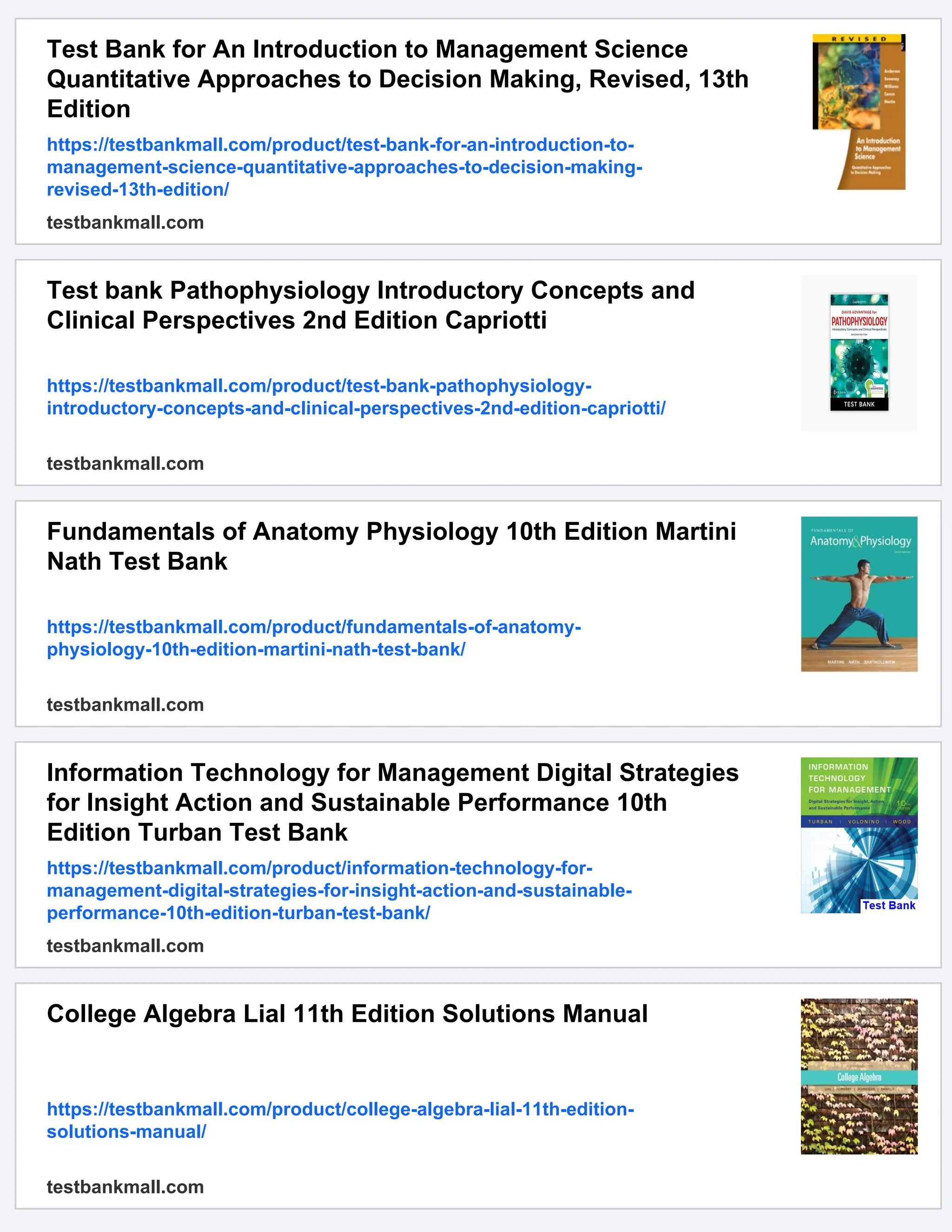 Test Bank for An Introduction to Management Science
Quantitative Approaches to Decision Making, Revised, 13th
Edition
https://testbankmall.com/product/test-bank-for-an-introduction-to-
management-science-quantitative-approaches-to-decision-making-
revised-13th-edition/
testbankmall.com
Test bank Pathophysiology Introductory Concepts and
Clinical Perspectives 2nd Edition Capriotti
https://testbankmall.com/product/test-bank-pathophysiology-
introductory-concepts-and-clinical-perspectives-2nd-edition-capriotti/
testbankmall.com
Fundamentals of Anatomy Physiology 10th Edition Martini
Nath Test Bank
https://testbankmall.com/product/fundamentals-of-anatomy-
physiology-10th-edition-martini-nath-test-bank/
testbankmall.com
Information Technology for Management Digital Strategies
for Insight Action and Sustainable Performance 10th
Edition Turban Test Bank
https://testbankmall.com/product/information-technology-for-
management-digital-strategies-for-insight-action-and-sustainable-
performance-10th-edition-turban-test-bank/
testbankmall.com
College Algebra Lial 11th Edition Solutions Manual
https://testbankmall.com/product/college-algebra-lial-11th-edition-
solutions-manual/
testbankmall.com
 