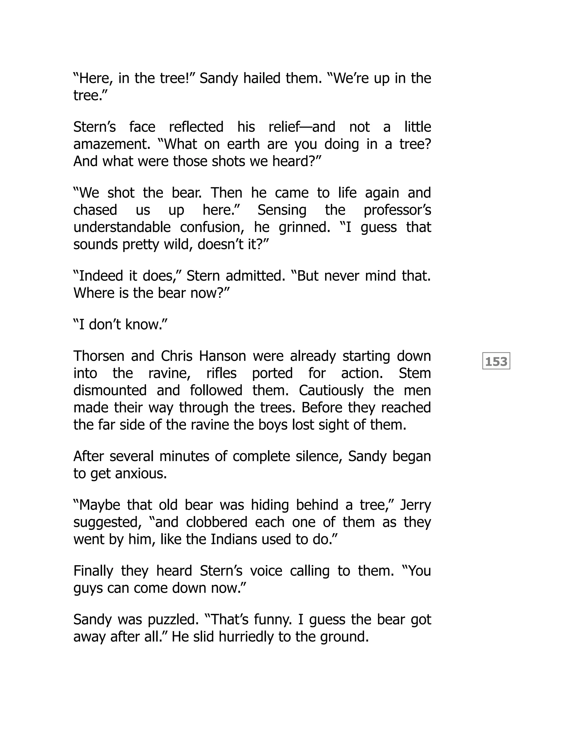 153
“Here, in the tree!” Sandy hailed them. “We’re up in the
tree.”
Stern’s face reflected his relief—and not a little
amazement. “What on earth are you doing in a tree?
And what were those shots we heard?”
“We shot the bear. Then he came to life again and
chased us up here.” Sensing the professor’s
understandable confusion, he grinned. “I guess that
sounds pretty wild, doesn’t it?”
“Indeed it does,” Stern admitted. “But never mind that.
Where is the bear now?”
“I don’t know.”
Thorsen and Chris Hanson were already starting down
into the ravine, rifles ported for action. Stem
dismounted and followed them. Cautiously the men
made their way through the trees. Before they reached
the far side of the ravine the boys lost sight of them.
After several minutes of complete silence, Sandy began
to get anxious.
“Maybe that old bear was hiding behind a tree,” Jerry
suggested, “and clobbered each one of them as they
went by him, like the Indians used to do.”
Finally they heard Stern’s voice calling to them. “You
guys can come down now.”
Sandy was puzzled. “That’s funny. I guess the bear got
away after all.” He slid hurriedly to the ground.
 