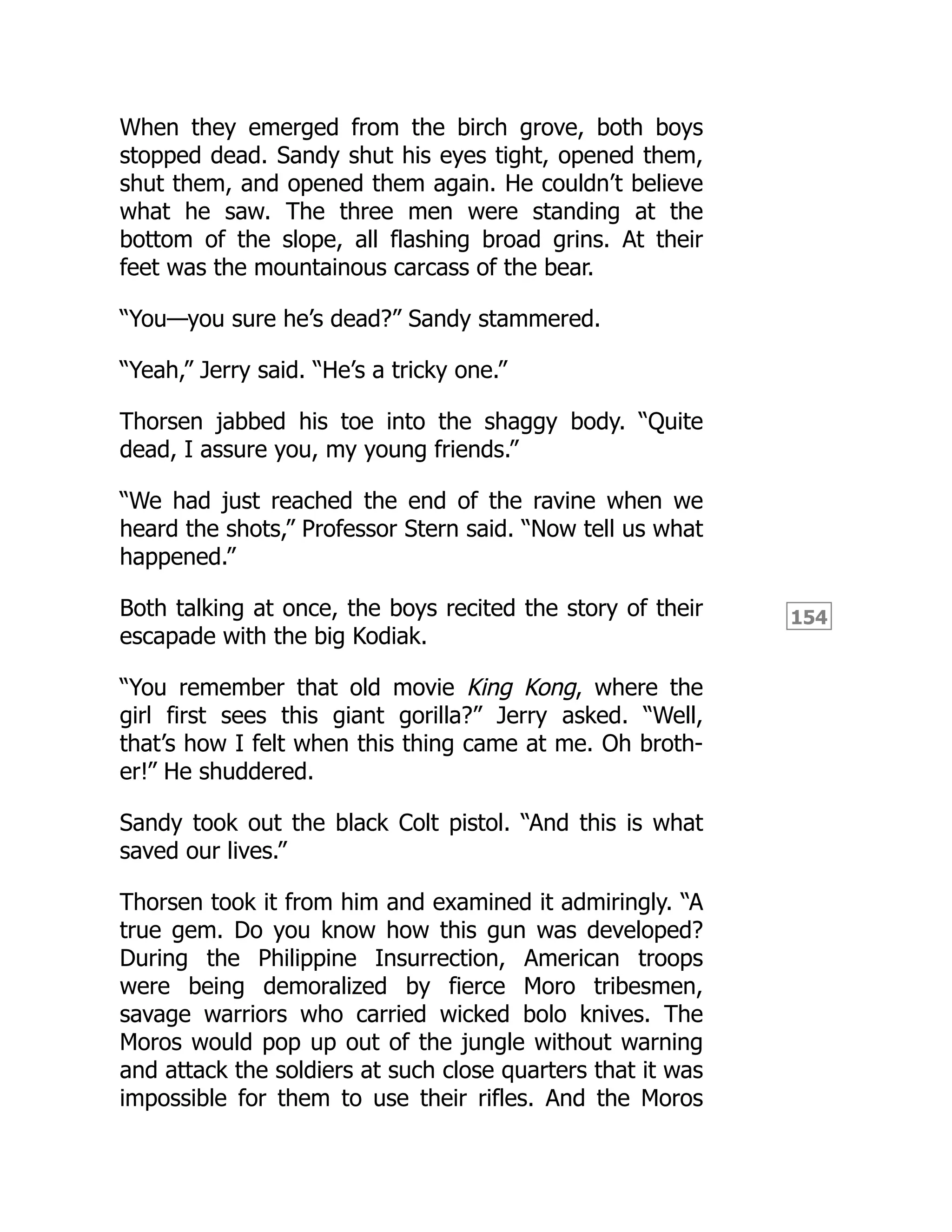 154
When they emerged from the birch grove, both boys
stopped dead. Sandy shut his eyes tight, opened them,
shut them, and opened them again. He couldn’t believe
what he saw. The three men were standing at the
bottom of the slope, all flashing broad grins. At their
feet was the mountainous carcass of the bear.
“You—you sure he’s dead?” Sandy stammered.
“Yeah,” Jerry said. “He’s a tricky one.”
Thorsen jabbed his toe into the shaggy body. “Quite
dead, I assure you, my young friends.”
“We had just reached the end of the ravine when we
heard the shots,” Professor Stern said. “Now tell us what
happened.”
Both talking at once, the boys recited the story of their
escapade with the big Kodiak.
“You remember that old movie King Kong, where the
girl first sees this giant gorilla?” Jerry asked. “Well,
that’s how I felt when this thing came at me. Oh broth-
er!” He shuddered.
Sandy took out the black Colt pistol. “And this is what
saved our lives.”
Thorsen took it from him and examined it admiringly. “A
true gem. Do you know how this gun was developed?
During the Philippine Insurrection, American troops
were being demoralized by fierce Moro tribesmen,
savage warriors who carried wicked bolo knives. The
Moros would pop up out of the jungle without warning
and attack the soldiers at such close quarters that it was
impossible for them to use their rifles. And the Moros
 