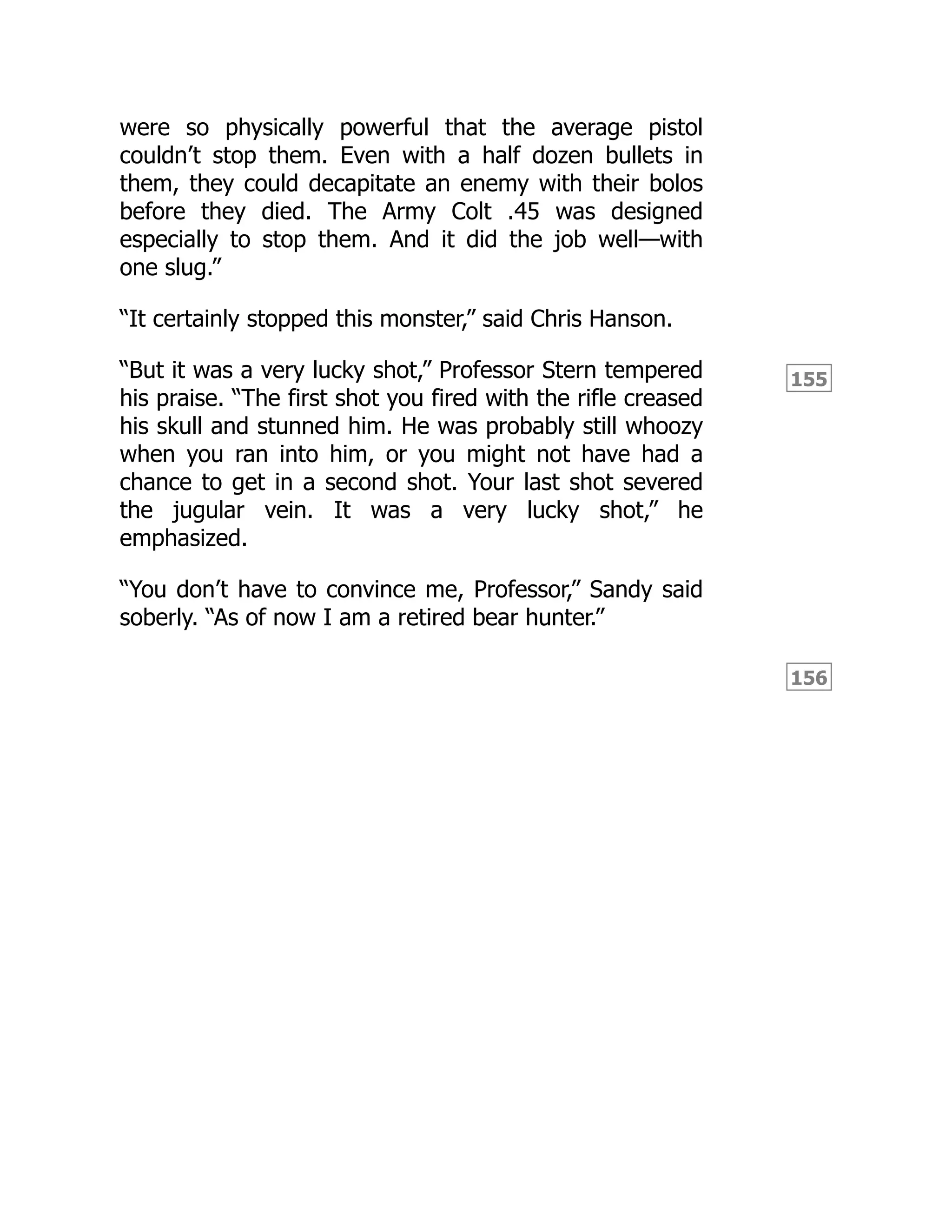 155
156
were so physically powerful that the average pistol
couldn’t stop them. Even with a half dozen bullets in
them, they could decapitate an enemy with their bolos
before they died. The Army Colt .45 was designed
especially to stop them. And it did the job well—with
one slug.”
“It certainly stopped this monster,” said Chris Hanson.
“But it was a very lucky shot,” Professor Stern tempered
his praise. “The first shot you fired with the rifle creased
his skull and stunned him. He was probably still whoozy
when you ran into him, or you might not have had a
chance to get in a second shot. Your last shot severed
the jugular vein. It was a very lucky shot,” he
emphasized.
“You don’t have to convince me, Professor,” Sandy said
soberly. “As of now I am a retired bear hunter.”
 