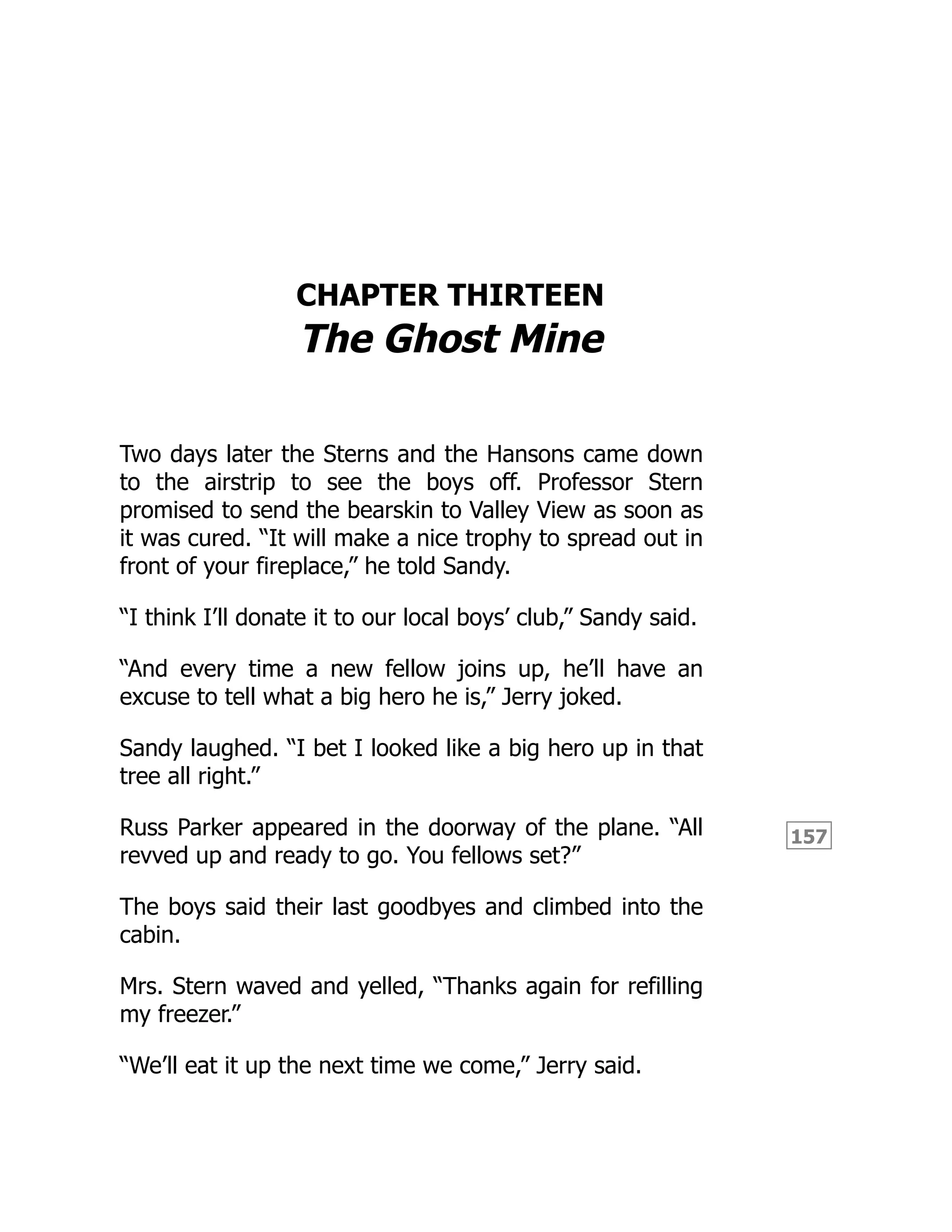 157
CHAPTER THIRTEEN
The Ghost Mine
Two days later the Sterns and the Hansons came down
to the airstrip to see the boys off. Professor Stern
promised to send the bearskin to Valley View as soon as
it was cured. “It will make a nice trophy to spread out in
front of your fireplace,” he told Sandy.
“I think I’ll donate it to our local boys’ club,” Sandy said.
“And every time a new fellow joins up, he’ll have an
excuse to tell what a big hero he is,” Jerry joked.
Sandy laughed. “I bet I looked like a big hero up in that
tree all right.”
Russ Parker appeared in the doorway of the plane. “All
revved up and ready to go. You fellows set?”
The boys said their last goodbyes and climbed into the
cabin.
Mrs. Stern waved and yelled, “Thanks again for refilling
my freezer.”
“We’ll eat it up the next time we come,” Jerry said.
 