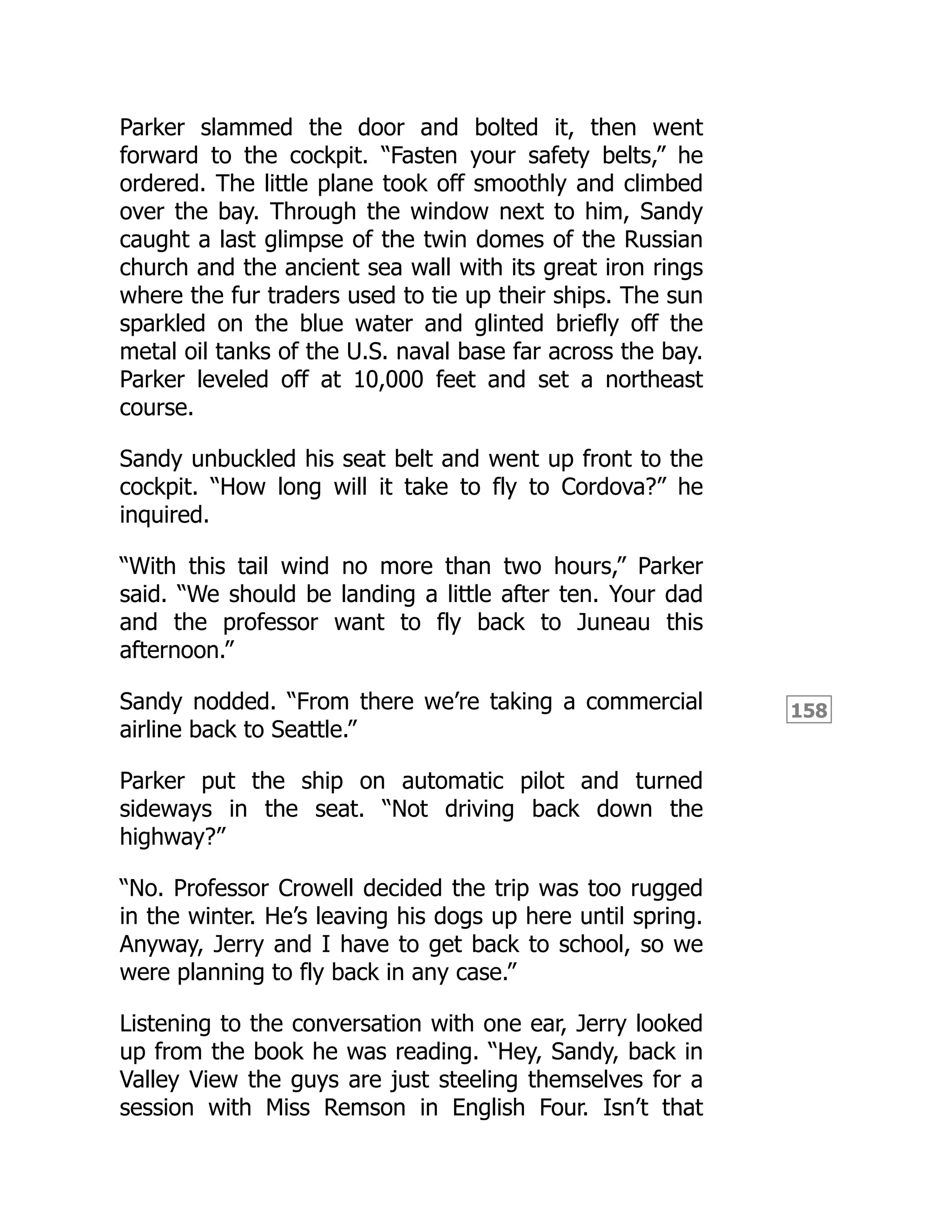158
Parker slammed the door and bolted it, then went
forward to the cockpit. “Fasten your safety belts,” he
ordered. The little plane took off smoothly and climbed
over the bay. Through the window next to him, Sandy
caught a last glimpse of the twin domes of the Russian
church and the ancient sea wall with its great iron rings
where the fur traders used to tie up their ships. The sun
sparkled on the blue water and glinted briefly off the
metal oil tanks of the U.S. naval base far across the bay.
Parker leveled off at 10,000 feet and set a northeast
course.
Sandy unbuckled his seat belt and went up front to the
cockpit. “How long will it take to fly to Cordova?” he
inquired.
“With this tail wind no more than two hours,” Parker
said. “We should be landing a little after ten. Your dad
and the professor want to fly back to Juneau this
afternoon.”
Sandy nodded. “From there we’re taking a commercial
airline back to Seattle.”
Parker put the ship on automatic pilot and turned
sideways in the seat. “Not driving back down the
highway?”
“No. Professor Crowell decided the trip was too rugged
in the winter. He’s leaving his dogs up here until spring.
Anyway, Jerry and I have to get back to school, so we
were planning to fly back in any case.”
Listening to the conversation with one ear, Jerry looked
up from the book he was reading. “Hey, Sandy, back in
Valley View the guys are just steeling themselves for a
session with Miss Remson in English Four. Isn’t that
 