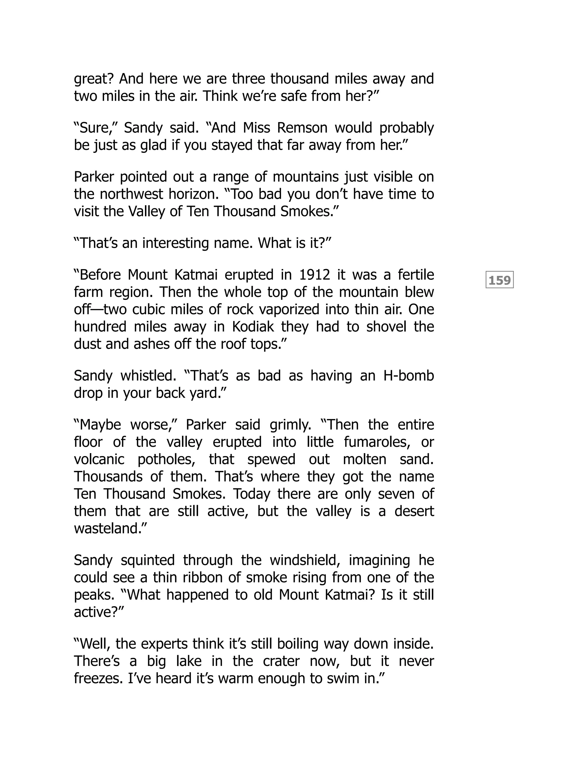 159
great? And here we are three thousand miles away and
two miles in the air. Think we’re safe from her?”
“Sure,” Sandy said. “And Miss Remson would probably
be just as glad if you stayed that far away from her.”
Parker pointed out a range of mountains just visible on
the northwest horizon. “Too bad you don’t have time to
visit the Valley of Ten Thousand Smokes.”
“That’s an interesting name. What is it?”
“Before Mount Katmai erupted in 1912 it was a fertile
farm region. Then the whole top of the mountain blew
off—two cubic miles of rock vaporized into thin air. One
hundred miles away in Kodiak they had to shovel the
dust and ashes off the roof tops.”
Sandy whistled. “That’s as bad as having an H-bomb
drop in your back yard.”
“Maybe worse,” Parker said grimly. “Then the entire
floor of the valley erupted into little fumaroles, or
volcanic potholes, that spewed out molten sand.
Thousands of them. That’s where they got the name
Ten Thousand Smokes. Today there are only seven of
them that are still active, but the valley is a desert
wasteland.”
Sandy squinted through the windshield, imagining he
could see a thin ribbon of smoke rising from one of the
peaks. “What happened to old Mount Katmai? Is it still
active?”
“Well, the experts think it’s still boiling way down inside.
There’s a big lake in the crater now, but it never
freezes. I’ve heard it’s warm enough to swim in.”
 