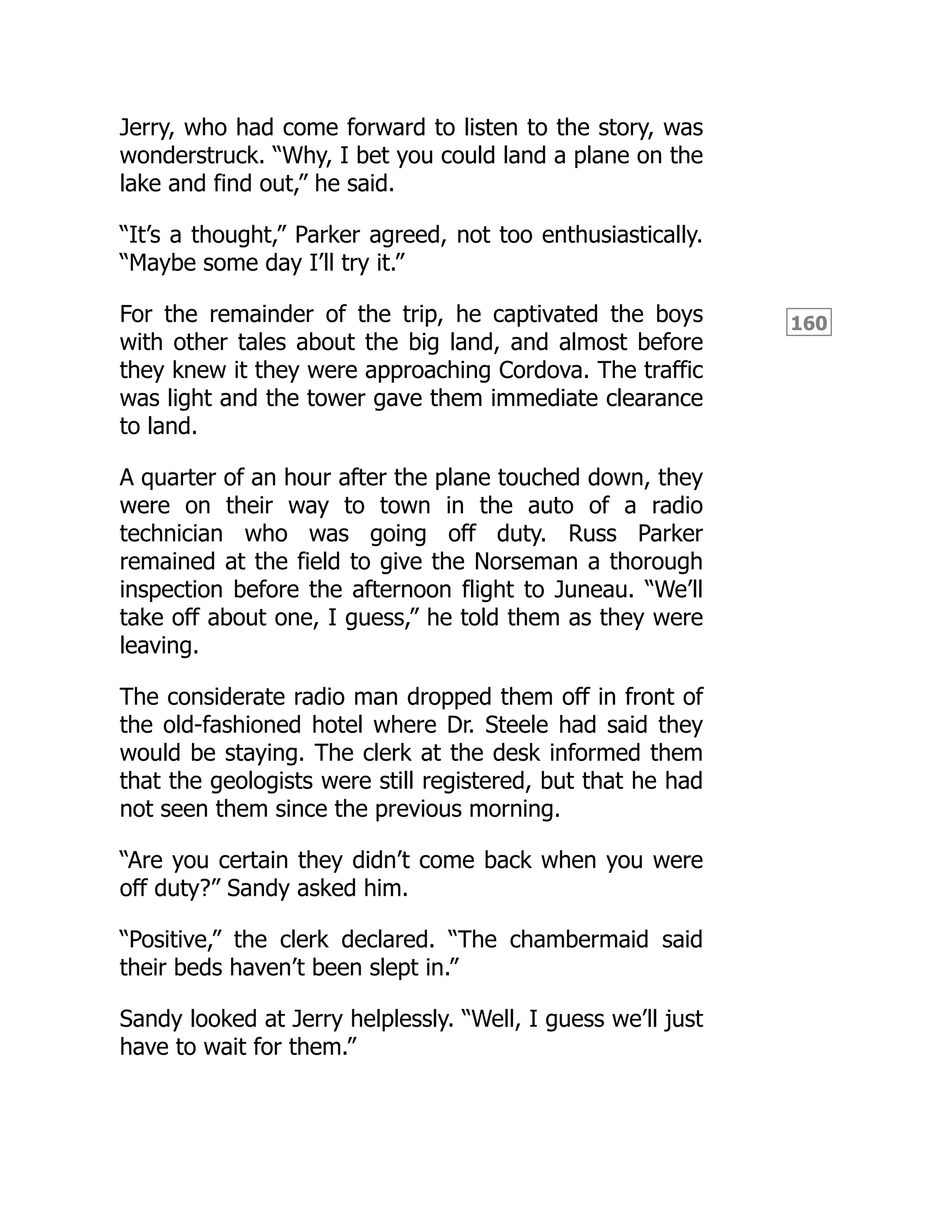 160
Jerry, who had come forward to listen to the story, was
wonderstruck. “Why, I bet you could land a plane on the
lake and find out,” he said.
“It’s a thought,” Parker agreed, not too enthusiastically.
“Maybe some day I’ll try it.”
For the remainder of the trip, he captivated the boys
with other tales about the big land, and almost before
they knew it they were approaching Cordova. The traffic
was light and the tower gave them immediate clearance
to land.
A quarter of an hour after the plane touched down, they
were on their way to town in the auto of a radio
technician who was going off duty. Russ Parker
remained at the field to give the Norseman a thorough
inspection before the afternoon flight to Juneau. “We’ll
take off about one, I guess,” he told them as they were
leaving.
The considerate radio man dropped them off in front of
the old-fashioned hotel where Dr. Steele had said they
would be staying. The clerk at the desk informed them
that the geologists were still registered, but that he had
not seen them since the previous morning.
“Are you certain they didn’t come back when you were
off duty?” Sandy asked him.
“Positive,” the clerk declared. “The chambermaid said
their beds haven’t been slept in.”
Sandy looked at Jerry helplessly. “Well, I guess we’ll just
have to wait for them.”
 