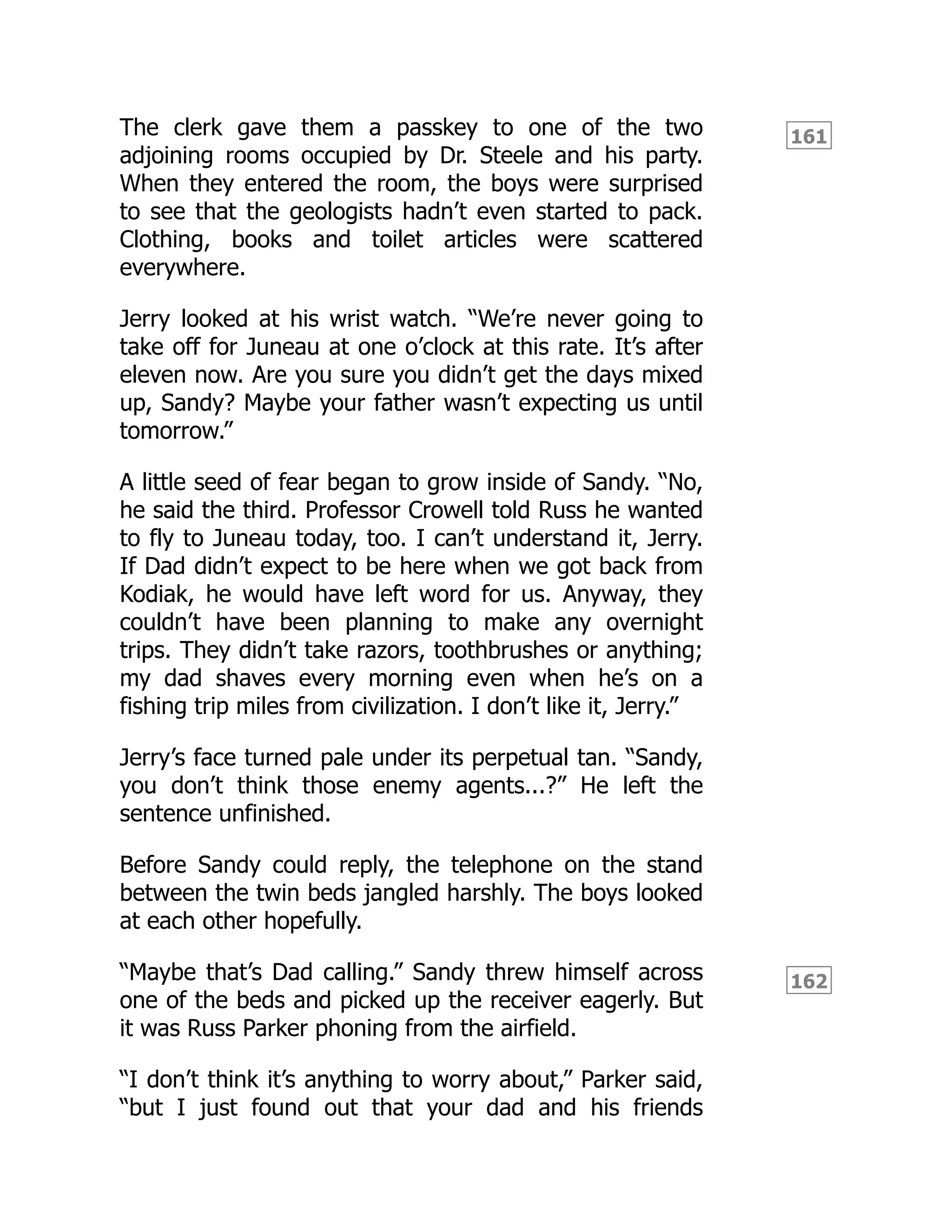 161
162
The clerk gave them a passkey to one of the two
adjoining rooms occupied by Dr. Steele and his party.
When they entered the room, the boys were surprised
to see that the geologists hadn’t even started to pack.
Clothing, books and toilet articles were scattered
everywhere.
Jerry looked at his wrist watch. “We’re never going to
take off for Juneau at one o’clock at this rate. It’s after
eleven now. Are you sure you didn’t get the days mixed
up, Sandy? Maybe your father wasn’t expecting us until
tomorrow.”
A little seed of fear began to grow inside of Sandy. “No,
he said the third. Professor Crowell told Russ he wanted
to fly to Juneau today, too. I can’t understand it, Jerry.
If Dad didn’t expect to be here when we got back from
Kodiak, he would have left word for us. Anyway, they
couldn’t have been planning to make any overnight
trips. They didn’t take razors, toothbrushes or anything;
my dad shaves every morning even when he’s on a
fishing trip miles from civilization. I don’t like it, Jerry.”
Jerry’s face turned pale under its perpetual tan. “Sandy,
you don’t think those enemy agents...?” He left the
sentence unfinished.
Before Sandy could reply, the telephone on the stand
between the twin beds jangled harshly. The boys looked
at each other hopefully.
“Maybe that’s Dad calling.” Sandy threw himself across
one of the beds and picked up the receiver eagerly. But
it was Russ Parker phoning from the airfield.
“I don’t think it’s anything to worry about,” Parker said,
“but I just found out that your dad and his friends
 