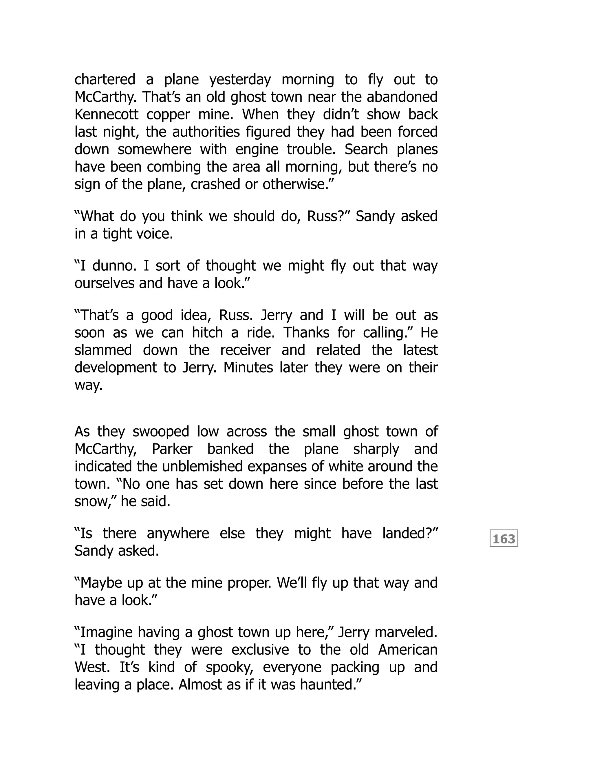 163
chartered a plane yesterday morning to fly out to
McCarthy. That’s an old ghost town near the abandoned
Kennecott copper mine. When they didn’t show back
last night, the authorities figured they had been forced
down somewhere with engine trouble. Search planes
have been combing the area all morning, but there’s no
sign of the plane, crashed or otherwise.”
“What do you think we should do, Russ?” Sandy asked
in a tight voice.
“I dunno. I sort of thought we might fly out that way
ourselves and have a look.”
“That’s a good idea, Russ. Jerry and I will be out as
soon as we can hitch a ride. Thanks for calling.” He
slammed down the receiver and related the latest
development to Jerry. Minutes later they were on their
way.
As they swooped low across the small ghost town of
McCarthy, Parker banked the plane sharply and
indicated the unblemished expanses of white around the
town. “No one has set down here since before the last
snow,” he said.
“Is there anywhere else they might have landed?”
Sandy asked.
“Maybe up at the mine proper. We’ll fly up that way and
have a look.”
“Imagine having a ghost town up here,” Jerry marveled.
“I thought they were exclusive to the old American
West. It’s kind of spooky, everyone packing up and
leaving a place. Almost as if it was haunted.”
 