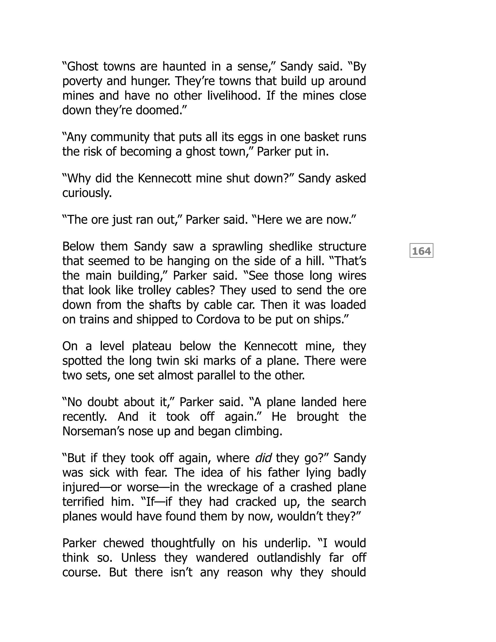 164
“Ghost towns are haunted in a sense,” Sandy said. “By
poverty and hunger. They’re towns that build up around
mines and have no other livelihood. If the mines close
down they’re doomed.”
“Any community that puts all its eggs in one basket runs
the risk of becoming a ghost town,” Parker put in.
“Why did the Kennecott mine shut down?” Sandy asked
curiously.
“The ore just ran out,” Parker said. “Here we are now.”
Below them Sandy saw a sprawling shedlike structure
that seemed to be hanging on the side of a hill. “That’s
the main building,” Parker said. “See those long wires
that look like trolley cables? They used to send the ore
down from the shafts by cable car. Then it was loaded
on trains and shipped to Cordova to be put on ships.”
On a level plateau below the Kennecott mine, they
spotted the long twin ski marks of a plane. There were
two sets, one set almost parallel to the other.
“No doubt about it,” Parker said. “A plane landed here
recently. And it took off again.” He brought the
Norseman’s nose up and began climbing.
“But if they took off again, where did they go?” Sandy
was sick with fear. The idea of his father lying badly
injured—or worse—in the wreckage of a crashed plane
terrified him. “If—if they had cracked up, the search
planes would have found them by now, wouldn’t they?”
Parker chewed thoughtfully on his underlip. “I would
think so. Unless they wandered outlandishly far off
course. But there isn’t any reason why they should
 