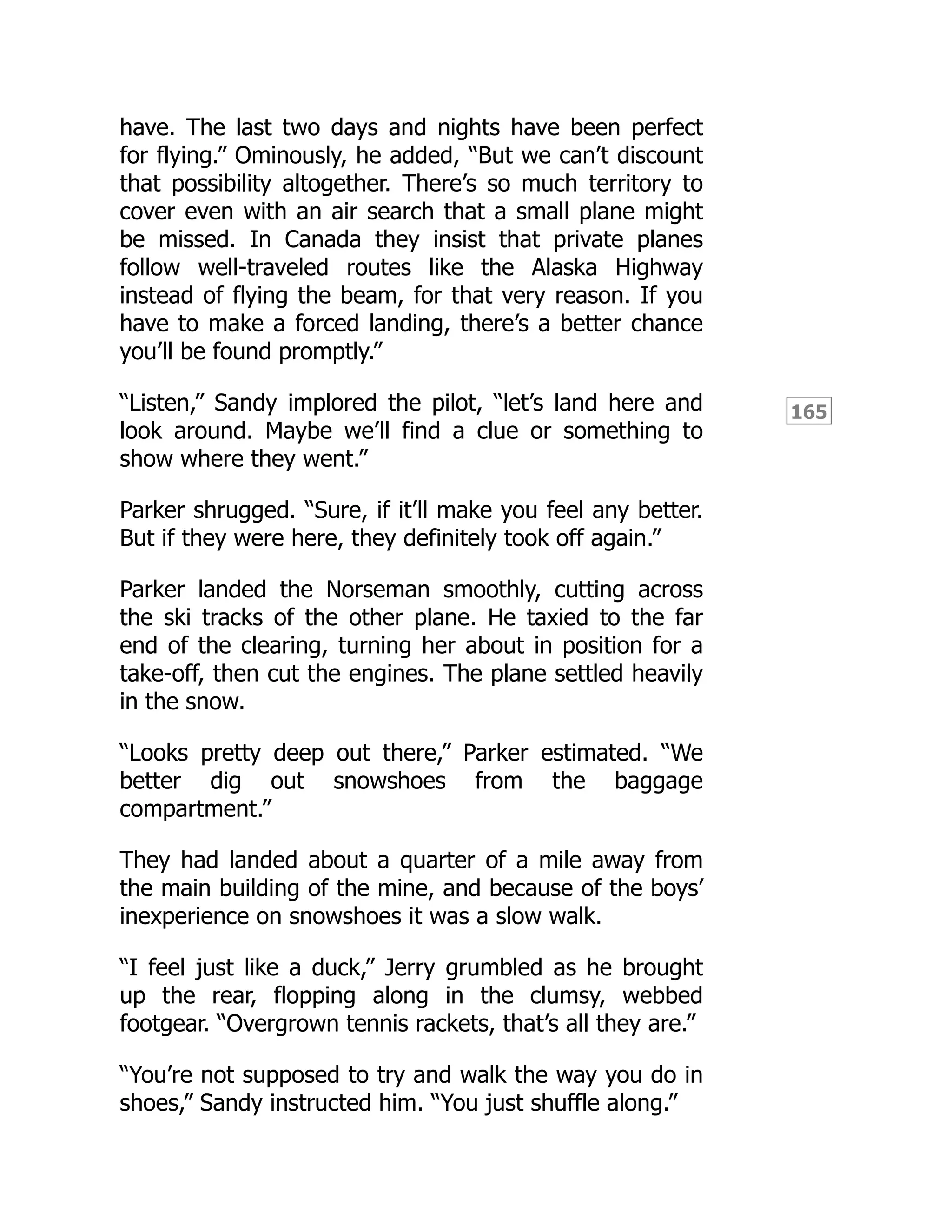 165
have. The last two days and nights have been perfect
for flying.” Ominously, he added, “But we can’t discount
that possibility altogether. There’s so much territory to
cover even with an air search that a small plane might
be missed. In Canada they insist that private planes
follow well-traveled routes like the Alaska Highway
instead of flying the beam, for that very reason. If you
have to make a forced landing, there’s a better chance
you’ll be found promptly.”
“Listen,” Sandy implored the pilot, “let’s land here and
look around. Maybe we’ll find a clue or something to
show where they went.”
Parker shrugged. “Sure, if it’ll make you feel any better.
But if they were here, they definitely took off again.”
Parker landed the Norseman smoothly, cutting across
the ski tracks of the other plane. He taxied to the far
end of the clearing, turning her about in position for a
take-off, then cut the engines. The plane settled heavily
in the snow.
“Looks pretty deep out there,” Parker estimated. “We
better dig out snowshoes from the baggage
compartment.”
They had landed about a quarter of a mile away from
the main building of the mine, and because of the boys’
inexperience on snowshoes it was a slow walk.
“I feel just like a duck,” Jerry grumbled as he brought
up the rear, flopping along in the clumsy, webbed
footgear. “Overgrown tennis rackets, that’s all they are.”
“You’re not supposed to try and walk the way you do in
shoes,” Sandy instructed him. “You just shuffle along.”
 