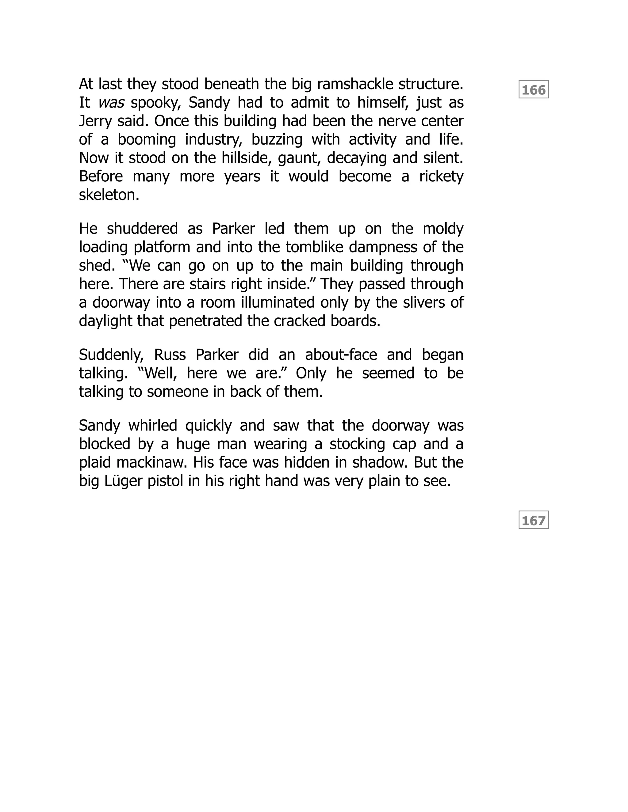 166
167
At last they stood beneath the big ramshackle structure.
It was spooky, Sandy had to admit to himself, just as
Jerry said. Once this building had been the nerve center
of a booming industry, buzzing with activity and life.
Now it stood on the hillside, gaunt, decaying and silent.
Before many more years it would become a rickety
skeleton.
He shuddered as Parker led them up on the moldy
loading platform and into the tomblike dampness of the
shed. “We can go on up to the main building through
here. There are stairs right inside.” They passed through
a doorway into a room illuminated only by the slivers of
daylight that penetrated the cracked boards.
Suddenly, Russ Parker did an about-face and began
talking. “Well, here we are.” Only he seemed to be
talking to someone in back of them.
Sandy whirled quickly and saw that the doorway was
blocked by a huge man wearing a stocking cap and a
plaid mackinaw. His face was hidden in shadow. But the
big Lüger pistol in his right hand was very plain to see.
 