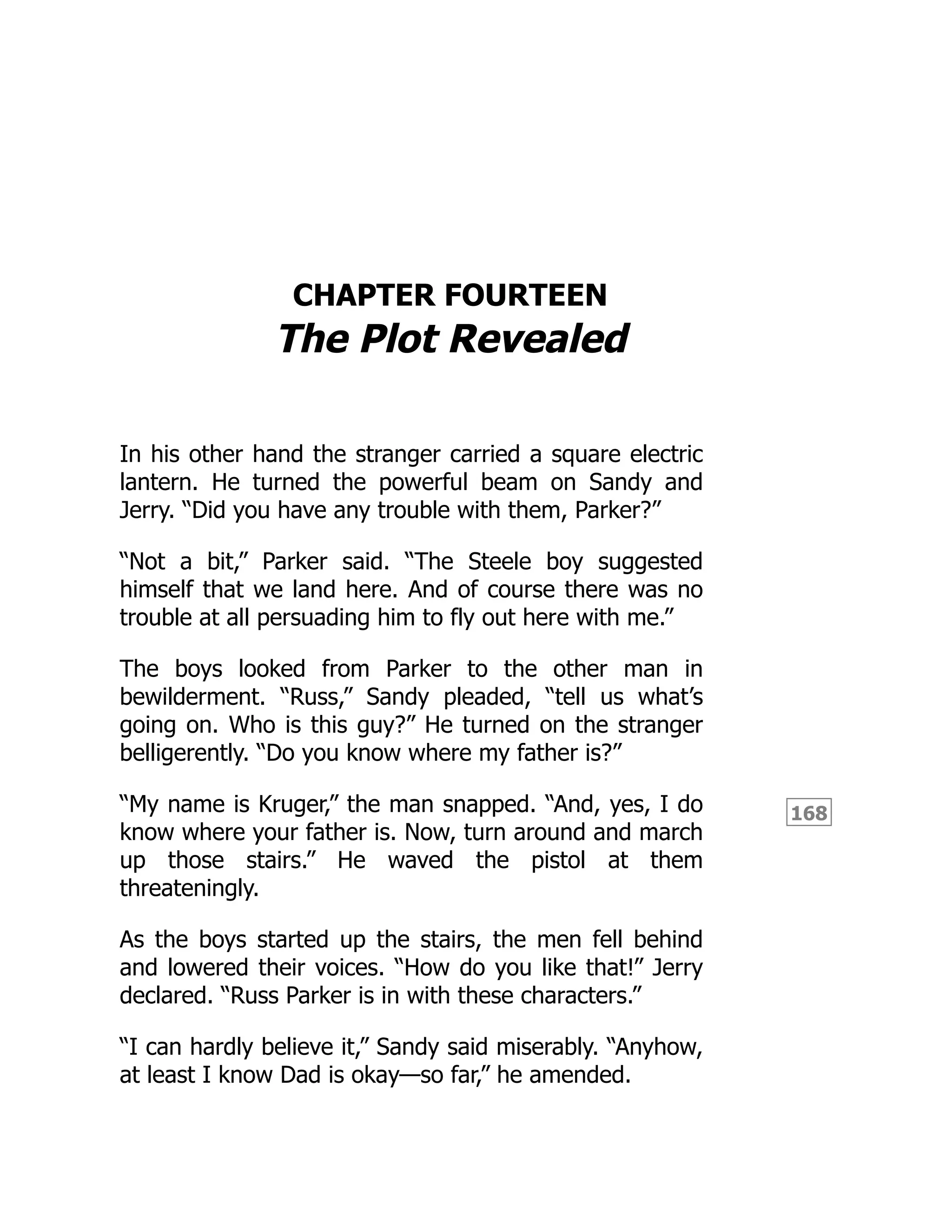 168
CHAPTER FOURTEEN
The Plot Revealed
In his other hand the stranger carried a square electric
lantern. He turned the powerful beam on Sandy and
Jerry. “Did you have any trouble with them, Parker?”
“Not a bit,” Parker said. “The Steele boy suggested
himself that we land here. And of course there was no
trouble at all persuading him to fly out here with me.”
The boys looked from Parker to the other man in
bewilderment. “Russ,” Sandy pleaded, “tell us what’s
going on. Who is this guy?” He turned on the stranger
belligerently. “Do you know where my father is?”
“My name is Kruger,” the man snapped. “And, yes, I do
know where your father is. Now, turn around and march
up those stairs.” He waved the pistol at them
threateningly.
As the boys started up the stairs, the men fell behind
and lowered their voices. “How do you like that!” Jerry
declared. “Russ Parker is in with these characters.”
“I can hardly believe it,” Sandy said miserably. “Anyhow,
at least I know Dad is okay—so far,” he amended.
 