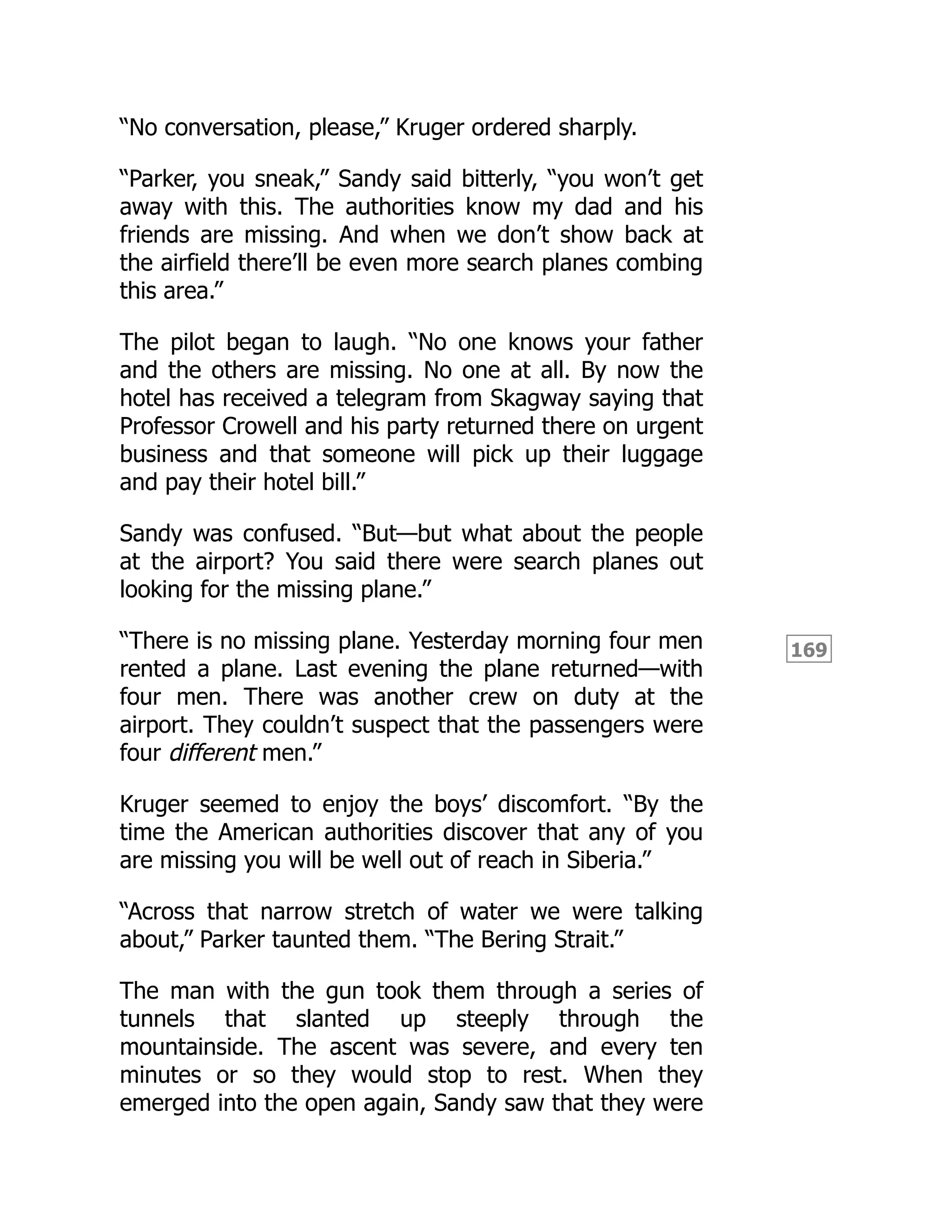 169
“No conversation, please,” Kruger ordered sharply.
“Parker, you sneak,” Sandy said bitterly, “you won’t get
away with this. The authorities know my dad and his
friends are missing. And when we don’t show back at
the airfield there’ll be even more search planes combing
this area.”
The pilot began to laugh. “No one knows your father
and the others are missing. No one at all. By now the
hotel has received a telegram from Skagway saying that
Professor Crowell and his party returned there on urgent
business and that someone will pick up their luggage
and pay their hotel bill.”
Sandy was confused. “But—but what about the people
at the airport? You said there were search planes out
looking for the missing plane.”
“There is no missing plane. Yesterday morning four men
rented a plane. Last evening the plane returned—with
four men. There was another crew on duty at the
airport. They couldn’t suspect that the passengers were
four different men.”
Kruger seemed to enjoy the boys’ discomfort. “By the
time the American authorities discover that any of you
are missing you will be well out of reach in Siberia.”
“Across that narrow stretch of water we were talking
about,” Parker taunted them. “The Bering Strait.”
The man with the gun took them through a series of
tunnels that slanted up steeply through the
mountainside. The ascent was severe, and every ten
minutes or so they would stop to rest. When they
emerged into the open again, Sandy saw that they were
 