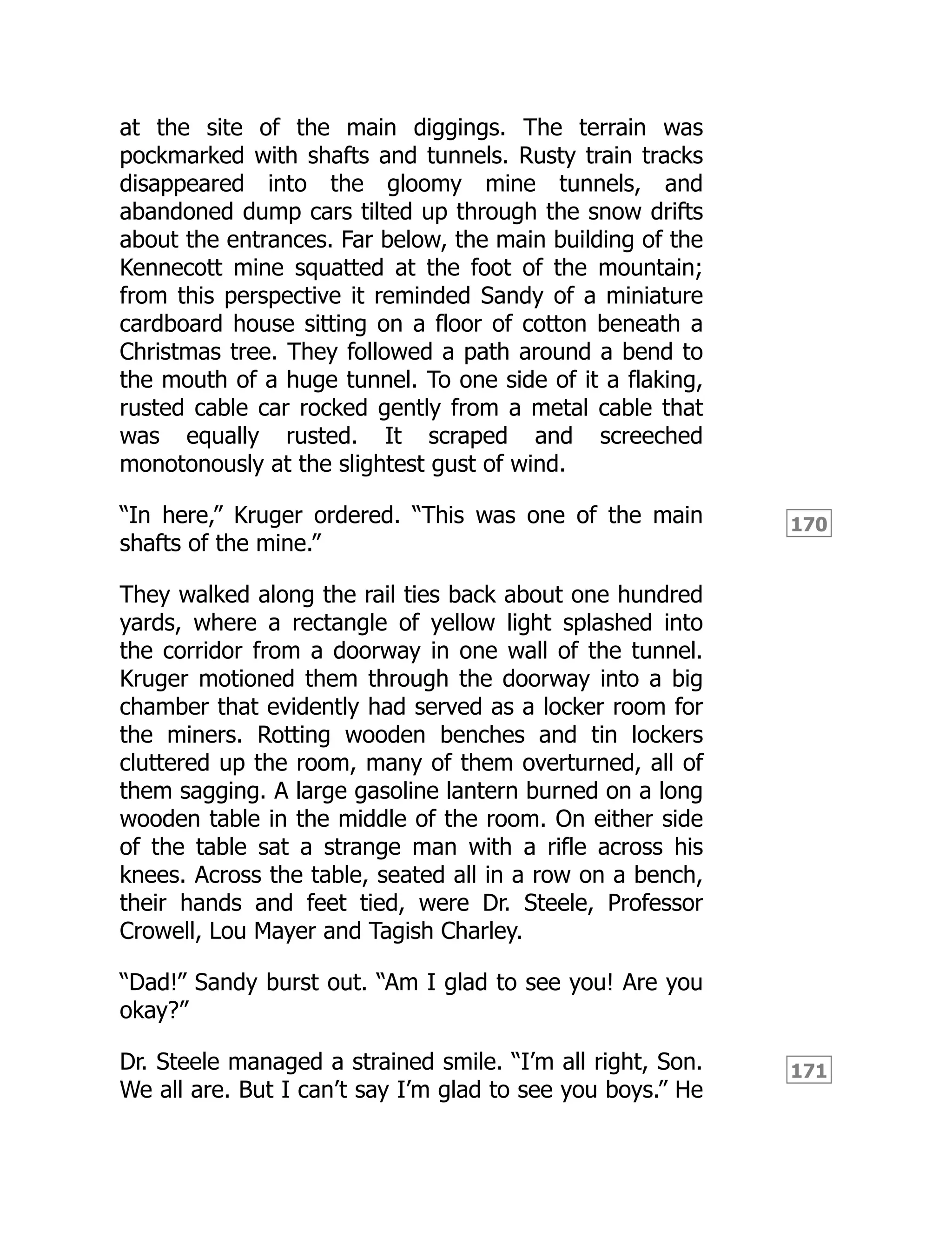 170
171
at the site of the main diggings. The terrain was
pockmarked with shafts and tunnels. Rusty train tracks
disappeared into the gloomy mine tunnels, and
abandoned dump cars tilted up through the snow drifts
about the entrances. Far below, the main building of the
Kennecott mine squatted at the foot of the mountain;
from this perspective it reminded Sandy of a miniature
cardboard house sitting on a floor of cotton beneath a
Christmas tree. They followed a path around a bend to
the mouth of a huge tunnel. To one side of it a flaking,
rusted cable car rocked gently from a metal cable that
was equally rusted. It scraped and screeched
monotonously at the slightest gust of wind.
“In here,” Kruger ordered. “This was one of the main
shafts of the mine.”
They walked along the rail ties back about one hundred
yards, where a rectangle of yellow light splashed into
the corridor from a doorway in one wall of the tunnel.
Kruger motioned them through the doorway into a big
chamber that evidently had served as a locker room for
the miners. Rotting wooden benches and tin lockers
cluttered up the room, many of them overturned, all of
them sagging. A large gasoline lantern burned on a long
wooden table in the middle of the room. On either side
of the table sat a strange man with a rifle across his
knees. Across the table, seated all in a row on a bench,
their hands and feet tied, were Dr. Steele, Professor
Crowell, Lou Mayer and Tagish Charley.
“Dad!” Sandy burst out. “Am I glad to see you! Are you
okay?”
Dr. Steele managed a strained smile. “I’m all right, Son.
We all are. But I can’t say I’m glad to see you boys.” He
 