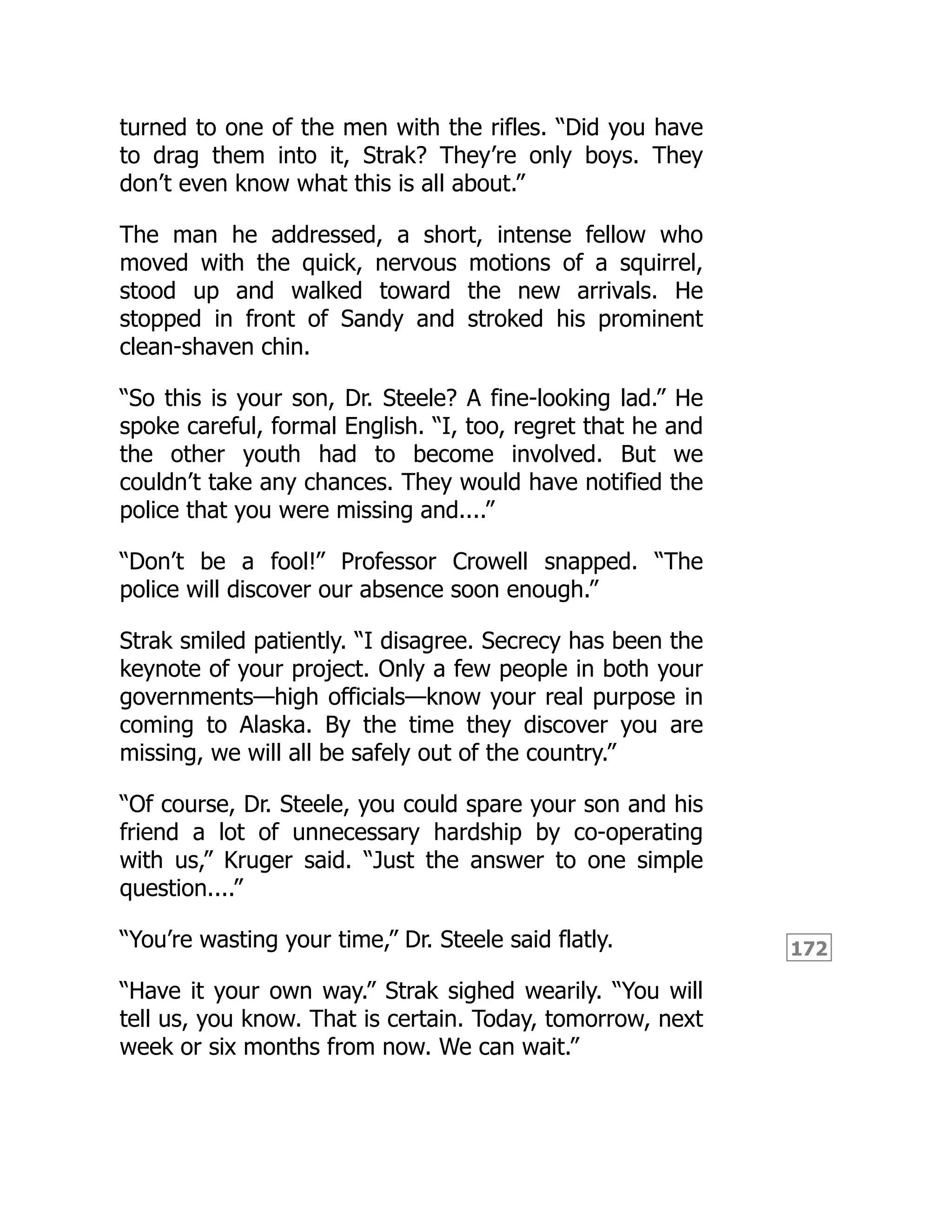 172
turned to one of the men with the rifles. “Did you have
to drag them into it, Strak? They’re only boys. They
don’t even know what this is all about.”
The man he addressed, a short, intense fellow who
moved with the quick, nervous motions of a squirrel,
stood up and walked toward the new arrivals. He
stopped in front of Sandy and stroked his prominent
clean-shaven chin.
“So this is your son, Dr. Steele? A fine-looking lad.” He
spoke careful, formal English. “I, too, regret that he and
the other youth had to become involved. But we
couldn’t take any chances. They would have notified the
police that you were missing and....”
“Don’t be a fool!” Professor Crowell snapped. “The
police will discover our absence soon enough.”
Strak smiled patiently. “I disagree. Secrecy has been the
keynote of your project. Only a few people in both your
governments—high officials—know your real purpose in
coming to Alaska. By the time they discover you are
missing, we will all be safely out of the country.”
“Of course, Dr. Steele, you could spare your son and his
friend a lot of unnecessary hardship by co-operating
with us,” Kruger said. “Just the answer to one simple
question....”
“You’re wasting your time,” Dr. Steele said flatly.
“Have it your own way.” Strak sighed wearily. “You will
tell us, you know. That is certain. Today, tomorrow, next
week or six months from now. We can wait.”
 
