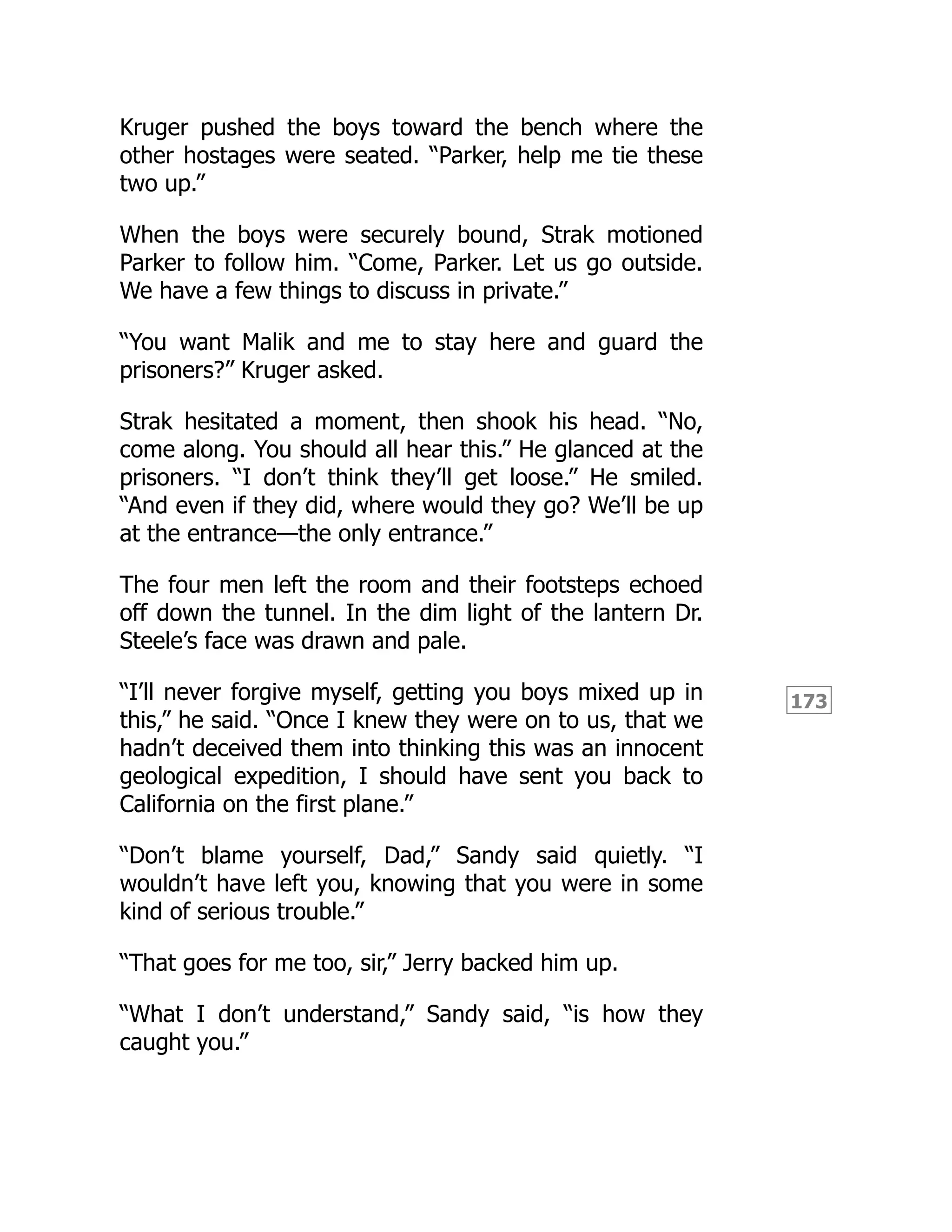 173
Kruger pushed the boys toward the bench where the
other hostages were seated. “Parker, help me tie these
two up.”
When the boys were securely bound, Strak motioned
Parker to follow him. “Come, Parker. Let us go outside.
We have a few things to discuss in private.”
“You want Malik and me to stay here and guard the
prisoners?” Kruger asked.
Strak hesitated a moment, then shook his head. “No,
come along. You should all hear this.” He glanced at the
prisoners. “I don’t think they’ll get loose.” He smiled.
“And even if they did, where would they go? We’ll be up
at the entrance—the only entrance.”
The four men left the room and their footsteps echoed
off down the tunnel. In the dim light of the lantern Dr.
Steele’s face was drawn and pale.
“I’ll never forgive myself, getting you boys mixed up in
this,” he said. “Once I knew they were on to us, that we
hadn’t deceived them into thinking this was an innocent
geological expedition, I should have sent you back to
California on the first plane.”
“Don’t blame yourself, Dad,” Sandy said quietly. “I
wouldn’t have left you, knowing that you were in some
kind of serious trouble.”
“That goes for me too, sir,” Jerry backed him up.
“What I don’t understand,” Sandy said, “is how they
caught you.”
 
