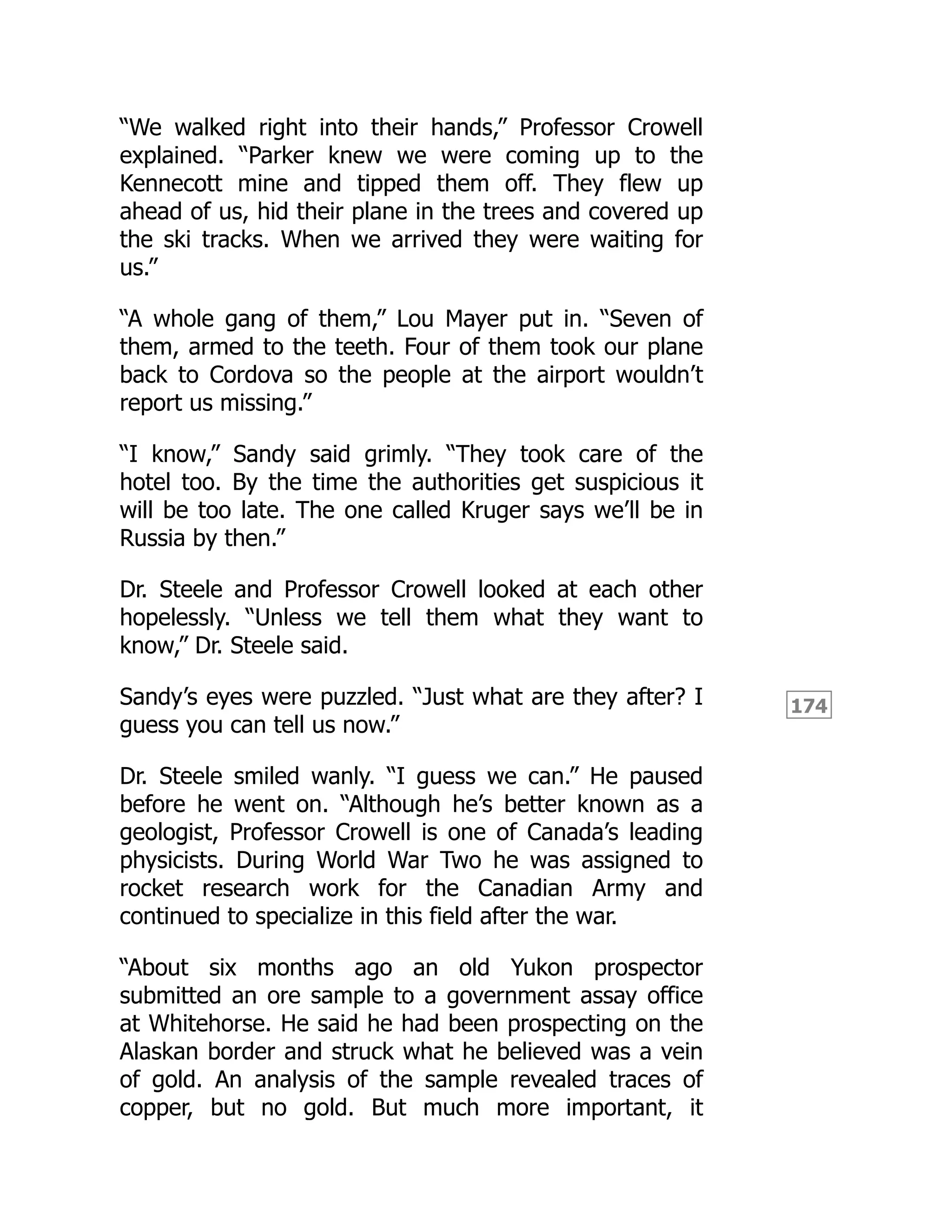174
“We walked right into their hands,” Professor Crowell
explained. “Parker knew we were coming up to the
Kennecott mine and tipped them off. They flew up
ahead of us, hid their plane in the trees and covered up
the ski tracks. When we arrived they were waiting for
us.”
“A whole gang of them,” Lou Mayer put in. “Seven of
them, armed to the teeth. Four of them took our plane
back to Cordova so the people at the airport wouldn’t
report us missing.”
“I know,” Sandy said grimly. “They took care of the
hotel too. By the time the authorities get suspicious it
will be too late. The one called Kruger says we’ll be in
Russia by then.”
Dr. Steele and Professor Crowell looked at each other
hopelessly. “Unless we tell them what they want to
know,” Dr. Steele said.
Sandy’s eyes were puzzled. “Just what are they after? I
guess you can tell us now.”
Dr. Steele smiled wanly. “I guess we can.” He paused
before he went on. “Although he’s better known as a
geologist, Professor Crowell is one of Canada’s leading
physicists. During World War Two he was assigned to
rocket research work for the Canadian Army and
continued to specialize in this field after the war.
“About six months ago an old Yukon prospector
submitted an ore sample to a government assay office
at Whitehorse. He said he had been prospecting on the
Alaskan border and struck what he believed was a vein
of gold. An analysis of the sample revealed traces of
copper, but no gold. But much more important, it
 