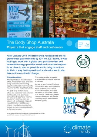 The Body Shop Australia
Projects that engage staff and customers
Taking
action
with
A bespoke solution
A hand-picked suite of quality carbon
offsets, measurement tools, renewable
energy certificates and marketing
support was tailored to meet the specific
requirements of The Body Shop Australia.
The Body Shop Australia stores,
offices and warehouse* were switched
from GreenPower to GoldPower.
Climate Friendly GoldPower matches
a customer’s electricity use in any
location with certificates in megawatt
hours (RECs) from Gold Standard
projects in developing countries that
produce as much renewable electricity
as the customer uses.
This creates a global renewable
energy product accessible anywhere
in the world.
As well as ensuring that The Body
Shop’s RECs went beyond existing
Kyoto targets to produce truly
additional emissions reductions,
the switch to GoldPower created
cost savings. These savings were
used to offset flights and transfer
The Body Shop’s warehouses to
low watt lighting.
As of January 2011 The Body Shop Australia had cut its
greenhouse gas emissions by 12% on 2007 levels. It was
looking to work with a global best practice offset and
renewable energy provider to reduce its carbon footprint
to as close to zero as possible and to bring its actions
to life in a way that inspired staff and customers to also
take action on climate change.
*In this case study The Body Shop Australia activities mentioned did not take
place in South Australian stores which is a sub-franchise.
 