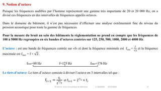 IIT-GCV2- Cours Acoustique du bâtiment S. SGHAIER 2023/2024 17
9. Notion d’octave
Puisque les fréquences audibles par l’homme représentent une gamme très importante de 20 et 20 000 Hz, on a
divisé ces fréquences en des intervalles de fréquences appelés octaves.
Dans le domaine du bâtiment, il n’est pas nécessaire d’effectuer une analyse extrêmement fine du niveau du
pression acoustique pour toute la gamme de fréquences.
Pour la mesure du bruit au sein des bâtiments la règlementation ne prend en compte que les fréquences de
100 à 5000 Hz regroupées en six bandes d’octaves centrées sur 125, 250, 500, 1000, 2000 et 4000 Hz.
L’octave : est une bande de fréquences centrée sur «f» et dont la fréquence minimale est fmin =
𝑓
√2
et la fréquence
maximale est fmax = f × 2.
Le tiers d’octave: Le tiers d’octave consiste à diviser l’octave en 3 intervalles tel que :
 