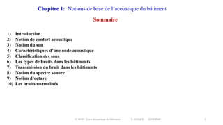 IIT-GCV2- Cours Acoustique du bâtiment S. SGHAIER 2023/2024 2
Chapitre 1: Notions de base de l’acoustique du bâtiment
Sommaire
1) Introduction
2) Notion de confort acoustique
3) Notion du son
4) Caractéristiques d’une onde acoustique
5) Classification des sons
6) Les types de bruits dans les bâtiments
7) Transmission du bruit dans les bâtiments
8) Notion du spectre sonore
9) Notion d’octave
10) Les bruits normalisés
 