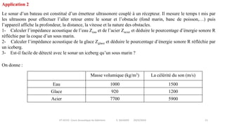 IIT-GCV2- Cours Acoustique du bâtiment S. SGHAIER 2023/2024 21
Le sonar d’un bateau est constitué d’un émetteur ultrasonore couplé à un récepteur. Il mesure le temps t mis par
les ultrasons pour effectuer l’aller retour entre le sonar et l’obstacle (fond marin, banc de poisson,…) puis
l’appareil affiche la profondeur, la distance, la vitesse et la nature des obstacles.
1- Calculer l’impédance acoustique de l’eau Zeau et de l’acier Zacier et déduire le pourcentage d’énergie sonore R
réfléchie par la coque d’un sous marin.
2- Calculer l’impédance acoustique de la glace Zglace et déduire le pourcentage d’énergie sonore R réfléchie par
un iceberg.
3- Est-il facile de détecté avec le sonar un iceberg qu’un sous marin ?
On donne :
Application 2
Masse volumique (kg/m3) La célérité du son (m/s)
Eau 1000 1500
Glace 920 1200
Acier 7700 5900
 