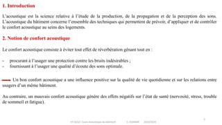 IIT-GCV2- Cours Acoustique du bâtiment S. SGHAIER 2023/2024
3
1. Introduction
Le confort acoustique consiste à éviter tout effet de réverbération gênant tout en :
- procurant à l’usager une protection contre les bruits indésirables ;
- fournissant à l’usager une qualité d’écoute des sons optimale.
L’acoustique est la science relative à l’étude de la production, de la propagation et de la perception des sons.
L’acoustique du bâtiment concerne l’ensemble des techniques qui permettent de prévoir, d’appliquer et de contrôler
le confort acoustique au seins des logements.
2. Notion de confort acoustique
Un bon confort acoustique a une influence positive sur la qualité de vie quotidienne et sur les relations entre
usagers d’un même bâtiment.
Au contraire, un mauvais confort acoustique génère des effets négatifs sur l’état de santé (nervosité, stress, trouble
de sommeil et fatigue).
 