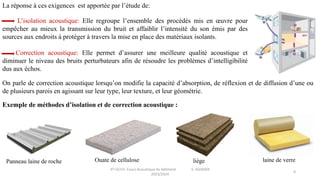 IIT-GCV2- Cours Acoustique du bâtiment S. SGHAIER
2023/2024
4
La réponse à ces exigences est apportée par l’étude de:
L’isolation acoustique: Elle regroupe l’ensemble des procédés mis en œuvre pour
empêcher au mieux la transmission du bruit et affaiblir l’intensité du son émis par des
sources aux endroits à protéger à travers la mise en place des matériaux isolants.
Correction acoustique: Elle permet d’assurer une meilleure qualité acoustique et
diminuer le niveau des bruits perturbateurs afin de résoudre les problèmes d’intelligibilité
dus aux échos.
On parle de correction acoustique lorsqu’on modifie la capacité d’absorption, de réflexion et de diffusion d’une ou
de plusieurs parois en agissant sur leur type, leur texture, et leur géométrie.
Exemple de méthodes d’isolation et de correction acoustique :
Ouate de cellulose liège laine de verre
Panneau laine de roche
 