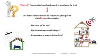 IIT-GCV2- Cours Acoustique du bâtiment S. SGHAIER 2023/2024 5
L’objectif: Comprendre les mécanismes de transmission du bruit
• Qu’est ce qu’un son ?
• Quelles sont ses caractéristiques?
• Comment se propage t-il dans l’air?
Une bonne compréhension du composant principal du
bruit, le son, est nécessaire.
 