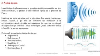 IIT-GCV2- Cours Acoustique du bâtiment S. SGHAIER 2023/2024 7
3. Notion du son
La définition la plus commune « sensation auditive engendrée par une
onde acoustique, le produit d’une variation rapide de la pression de
l’air »
L’origine de cette variation est la vibration d’un corps (membrane,
cordes vocales…) qui met en vibration les molécules d’air
environnantes. Ainsi est créée une succession de zones de pression et
de dépression qui constitue l’onde acoustique. Quand cette onde arrive
à l’oreille, le son est alors perçu.
Cette onde acoustique est caractérisée par:
• Sa période T
• Sa fréquence f
• Son amplitude A
• Sa célérité C
• Sa longueur d’onde λ
• Son impédance Z
 