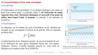 IIT-GCV2- Cours Acoustique du bâtiment S. SGHAIER 2023/2024 8
4. Caractéristiques d’une onde acoustique
4.1 La période
Un phénomène est dit périodique s’il se produit identique à lui même au
bout d’un certain temps. La période, notée T, est l’intervalle de temps
séparant deux états vibratoires identiques et successifs d’un point du
milieu dans lequel l’onde se propage. La période T est exprimée en
second (s).
4.2 La Fréquence
La fréquence est le nombre de cycle d’oscillation ou de vibration par
seconde, ce qui correspond à l’inverse de la période. Elle est exprimée
en Hertz (Hz).
La détermination de la fréquence permet de savoir la hauteur du son
et de distinguer les sons grave (fréquence basse) des sons aigues
(fréquence élevée). L’oreille humaine perçoit les sons dont la
fréquence est comprise entre 20 et 20 000 Hz.
 