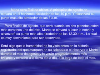 Marte será fácil de ubicar. A principios de agosto se
elevará en el horizonte alrededor de las 10 p.m. Y alcanzará su
punto más alto alrededor de las 3 a.m.

   Para finales de agosto, que será cuando los dos planetas estén
más cercanos uno del otro, Marte se elevará al caer la noche y
alcanzará su punto más alto alrededor de las 12.30 a.m.. Lo cual
es muy conveniente para ser observado.

Será algo que la humanidad no ha visto antes en la historia
registrada, así que marquen en su calendario el observar a Marte
durante el mes de agosto y lo verán progresivamente más
brillante y cercano a la tierra día a día, a lo largo de todo el mes.
 