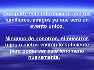 Comparte esta información con tus
 familiares, amigos ya que será un
           evento único.

Ninguno de nosotros, ni nuestros
hijos o nietos vivirán lo suficiente
  para poder ver éste fenomeno
          nuevamente.
 