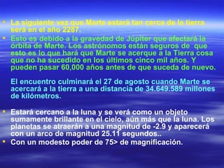  La siguiente vez que Marte estará tan cerca de la tierra
  será en el año 2287.
 Esto es debido a la gravedad de Júpiter que afectará la
  órbita de Marte. Los astrónomos están seguros de que
  esto es lo que hará que Marte se acerque a la Tierra cosa
  que no ha sucedido en los últimos cinco mil años. Y
  pueden pasar 60,000 años antes de que suceda de nuevo.
  El encuentro culminará el 27 de agosto cuando Marte se
  acercará a la tierra a una distancia de 34.649.589 millones
  de kilómetros.

 Estará cercano a la luna y se verá como un objeto
  sumamente brillante en el cielo, aún más que la luna. Los
  planetas se atraerán a una magnitud de -2.9 y aparecerá
  con un arco de magnitud 25.11 segundos..
 Con un modesto poder de 75> de magnificación.
 