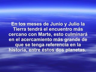 En los meses de Junio y Julio la
  Tierra tendrá el encuentro más
cercano con Marte, esto culminará
en el acercamiento más grande de
   que se tenga referencia en la
historia, entre éstos dos planetas.
 