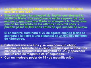  La siguiente vez que Marte estará tan cerca de la tierra
  será en el año 2287.
 Esto es debido a la gravedad de Júpiter que afectará la
  órbita de Marte. Los astrónomos están seguros de que
  esto es lo que hará que Marte se acerque a la Tierra cosa
  que no ha sucedido en los últimos cinco mil años. Y
  pueden pasar 60,000 años antes de que suceda de nuevo.
  El encuentro culminará el 27 de agosto cuando Marte se
  acercará a la tierra a una distancia de 34.649.589 millones
  de kilómetros.

 Estará cercano a la luna y se verá como un objeto
  sumamente brillante en el cielo, aún más que la luna. Los
  planetas se atraerán a una magnitud de -2.9 y aparecerá
  con un arco de magnitud 25.11 segundos..
 Con un modesto poder de 75> de magnificación.
 