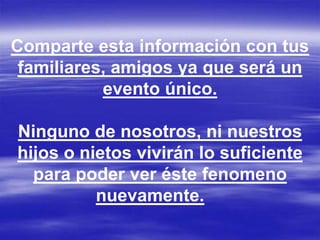 Comparte esta información con tus
 familiares, amigos ya que será un
           evento único.

Ninguno de nosotros, ni nuestros
hijos o nietos vivirán lo suficiente
  para poder ver éste fenomeno
          nuevamente.
 
