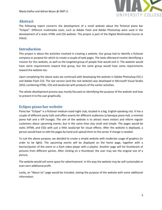 Nikola Kalfov and Adrian Bezev @ DMT I1
3
Abstract
The following report concerns the development of a small website about the fictional piano bar
“Eclipse”. Different multimedia tools, such as Adobe Flash and Adobe Photoshop were used in the
development of a static HTML and CSS website. The project is part of the Digital Multimedia Course at
VIAUC.
Introduction
This project is about the activities involved in creating a website. Our group had to identify a fictional
company or purpose for which to create a couple of web pages. The tasks afterward involve identifying a
mission for this website, as well as the targeted group of people that would visit it. The website would
have some requirements toward that group, but the same group would have some requirements
toward the website too.
Upon completing the above tasks we continued with developing the website in Adobe Photoshop CS5.1
and Adobe Flash CS3. The last version (and the real website) was developed in Microsoft Visual Studio
2010, combining HTML, CSS and JavaScript with products of the earlier activities.
The whole development process was mostly focused on identifying the purpose of the website and how
to present it to the user graphically.
Eclipse piano bar website
Piano bar “Eclipse” is a fictional medium-sized night club, located in a big, English-speaking city. It has a
couple of different party halls and offers events for different audiences (a baroque piano hall, a minimal
piano hall and a VIP lounge). The aim of the website is to attract more visitors and inform regular
customers about upcoming events, but in the same time stay small and simple. The pages would be
static (HTML and CSS) with just a little JavaScript for visual effects. After the website is deployed, a
person would have to edit the pages by hand and upload them to the server if change is needed.
To suit the above purpose, we decided to create a simple website with moderate usage of graphics (in
order to be light). The upcoming events will be displayed on the home page, together with a
banner/poster of the event or a flash video player with a playlist. Another page will list thumbnails of
pictures from different parties. After clicking on a thumbnail, the user may see the original size of a
picture.
The website would sell some space for advertisement. In this way the website may be self-sustainable or
even earn additional profit.
Lastly, an “About Us” page would be included, stating the purpose of the website with some additional
information.
 